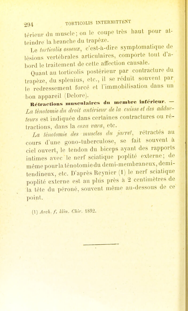 lériourdumusclp;on]e coupe très haut pour al- tpindre la Ijranchf du trapèze. Le tortirolis osseux, c'est-à-dire symptomatique de lésions vertébrales articulaires, comporte tout d'a- bord le traitement de cette affection causale. Quant au torticolis postérieur par contracture du trapèze, du splenius, etc., il se réduit souvent par le redressement forcé et l'immobilisation dans un bon appareil (Delore). Rétractions musculaires dn membre inférieur. — La ténotomie du droit antérieur de la cuisse et des addur- teurs est indiquée dans certaines contractures ou ré- tractions, dans la roxa vara, etc. La ténotomie des muscles du jarret, rétractés au cours d'une gono-tuberculose, se fait souvent à ciel ouvert, le tendon du biceps ayant des rapports intimes avec le nerf sciatique poplité externe; de même pour la ténotomie du demi-membraneux, demi- tendineux, etc. D'après Reynier (1) le nerf sciatique poplité externe est au plus près à 2 centimètres de la tèle du péroné, souvent même au-dessous de ce poinI. {\) Arch. f. Um. Chh: 1892.