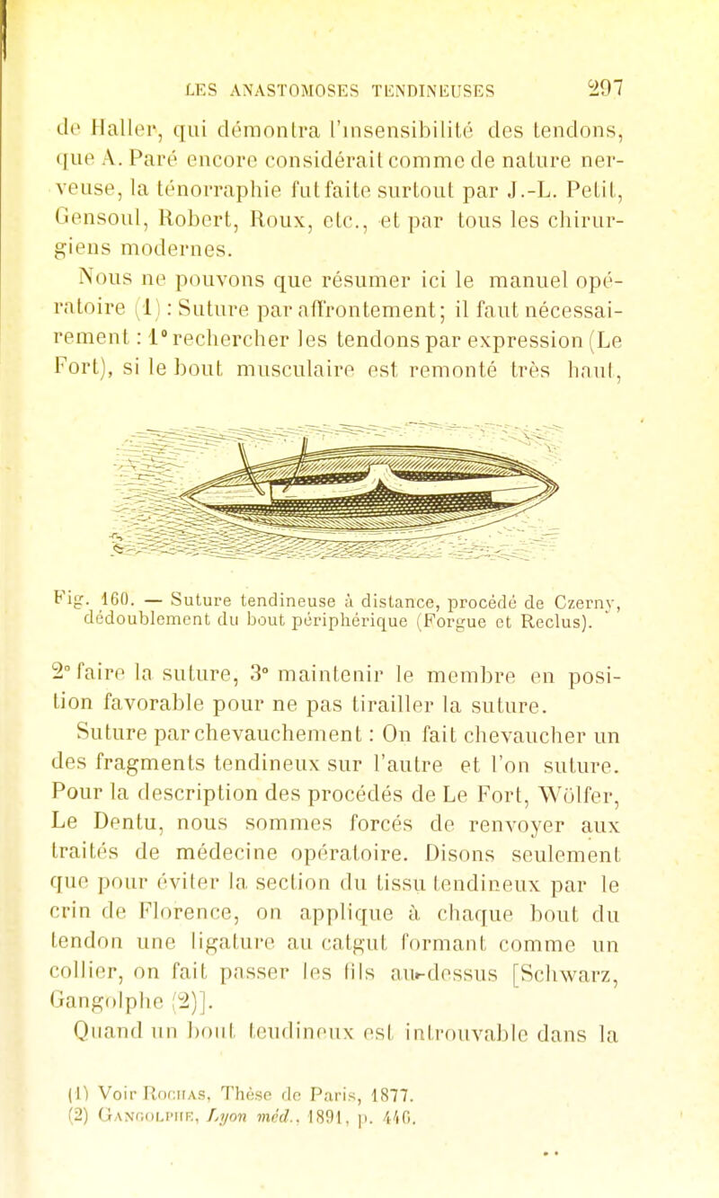 tle Haller, qui démontra l'insensibilité des tendons, (fue A. Paré encore considérait comme de nature ner- veuse, la ténorraphie fut faite surtout par J.-L. Petit, Gensoul, Robert, Roux, etc., et par tous les chirur- giens modernes. Nous ne pouvons que résumer ici le manuel opé- ratoire (1) : Suture par alTrontement; il faut nécessai- rement : 1° rechercher les tendons par expression (Le Fort), si le bout musculaire est remonté très hnul, Fig. 160. — Suture tendineuse à distance, procédé de Czernv, dédoublement du bout péripliérique (Forgue et Reclus). 2° faire la suture, 3° mainteuir le membre en posi- tion favorable pour ne pas tirailler la suture. Suture par chevauchement : On fait chevaucher un des fragments tendineux sur l'autre et l'on suture. Pour la description des procédés de Le Fort, Wolfer, Le Dentu, nous sommes forcés de renvoyer aux traités de médecine opératoire. Disons seulement que pour éviter la section du tissu tendineux par le crin de Florence, ou applique à chaque bout du tendou une ligature au catgut formant comme un collier, on fait passer les lils avii-dessus [Schwarz, Gangolphe ,'2)]. Quand un bout tendineux est introuvable dans la (1) Voir Rnr.iiAS, Thèse do Paris, 1877. (2) GANfioLiMiR, Lyon méd.. 1891, p. /l'iO.