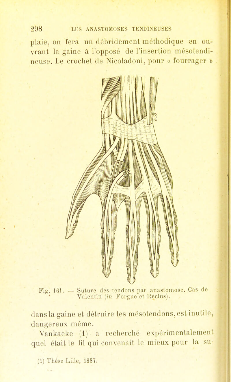 plaie, on fera un débridemenl méthodique on ou- vrant la gaine à l'opposé de l'insertion mésolendi- neuse. Le crochet de Nicoladoni, pour « fourrager » Fig. 161. — Siilurc des tendons par anastomose. Cas de Valenlin {in Foi-guc et Reclus). dans la gaine et détruire les niésolendons, est inutile, dangereux même. Vankaelve (1) a reclu'rclié expérimenlalement quel était le til qui cnuv(MKiil le mieux pour la su- (1) Thèse Lille, 1887.