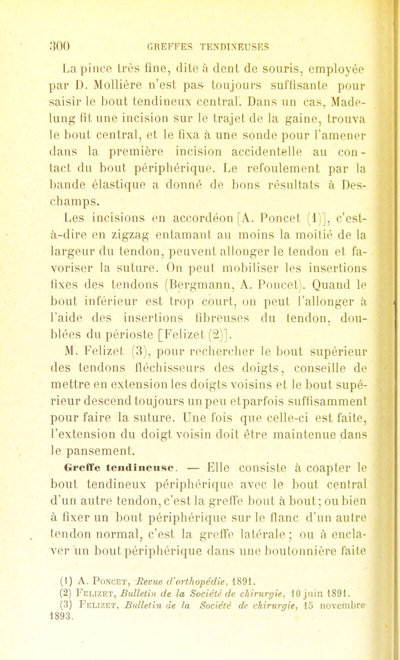 .'iOO GREFFES TENDINEUSES La pince Uôs fine, diLe à dent de souris, employée pai' D. Mollière n'esL pas- toujours suffisante pour saisir le bout tendineux central. Dans un cas, Made- lung fit une incision sur le trajet de la gaine, trouva le bout central, et le fixa à une sonde pour l'amener dans la première incision accidentelle au con - tact du bout périphérique. Le refoulement par la bande élastique a donné de bons résultats à Des- champs. Les incisions eu accordéon [A. Poncet (1)], c'est- à-dire en zigzag entamant au moins la moitié de la largeur du tendon, peuvent allonger le tendon et fa- voriser la suture. On peut mobiliser les insertions fixes des tendons (Bergmann, A. Poncet). Quand le bout inférieur est trop court, on peut l'allonger à l'aide des insertions fibreuses du tendon, dou- blées du périoste [Felizet (21]. M. Felizet (3), pour rechercher le bout supérieur des tendons fléchisseurs des doigts, conseille de mettre en extension les doigts voisins et le bout supé- rieur descend toujours un peu etparfois suffisammeni pour faire la suture. Une fois que celle-ci est faite, l'extension du doigt voisin doit être maintenue dans le pansement. Greffe tendîiieuse, — Elle consiste à coapter le bout tendineux périphérique avec le bout central d'un autre tendon, c'est la greffe bout à bout ; ou bien à fixer un bout périphérique sur le fianc d'un autre tendon normal, c'est la greffe latérale ; ou à encla- ver un bout périphérique dans une boutonnière faite (1) A. Poncet, Revue d'orthopédie, 1891. (2) Vthaïkv, Bulletin de la Société de chirurgie, 10 juin 1891. (3) Felizet, Bulletin de la Société de chirurgie, 15 novembre 1893.