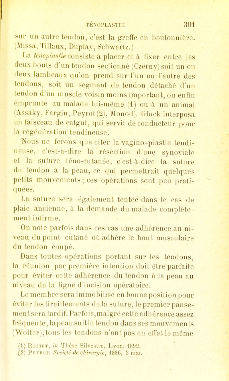 TÉNOPLASTIK sur un aulro leudon, c'est la grefTe en boutonnière. (Missa, Tillaux, Duplay, Schwartz.) La té/ioj)Jastie cQïisislo à placer et à fixer entre les deux bouts d'un tendon sectionné (Czerny) soit un ou deux lambeaux qu'on prend sur l'un ou l'autre des tendons, soit un segment de tendon détaché d'un tendon d'un muscle voisin moins important, ou enfin emprunté au malade lui-même (1) ou à un animal (Assaky, Fargin, Peyrot(2), Monod). Gluck interposa un faisceau de catgut, qui servit de conducteur pour la régénération tendineuse. Nous ne ferons que citer la vagino-plastie tendi- neuse, c'est-à-dire la résection d'une synoviale et la suture téno-cutanée, c'est-à-dire la suture du tendon à la peau, ce qui permettrait quelques petits mouvements; ces opérations sont peu prati- quées. La suture sera également tentée dans le cas de plaie ancienne, à la demande du malade complète- ment infirme. On note parfois dans ces cas une adhérence au ni- veau du point cutané où adhère le bout musculaire du tendon coupé. Dans toutes opérations portant sur les tendons, la réunion par première intention doit être parfaite pour éviter cette adhérence du tendon à la peau au niveau de la ligne d'incision opératoire. T^e membre sera immobilisé en bonne position pour éviter les tiraillements de la suture, le premier panse- ment sera tardif. Parfois,malgni cette adhérence assez fréquente, lapeausuitle tendon dans ses mouvements (Wolter), tons les tendons n'ontpas en efTetlemême (1) Rociir;T, in Tlicso Silvcsti'c, Lyon, 1892. (2) pF.vnuT, Société de chirurgie, 1880, IJ mai.