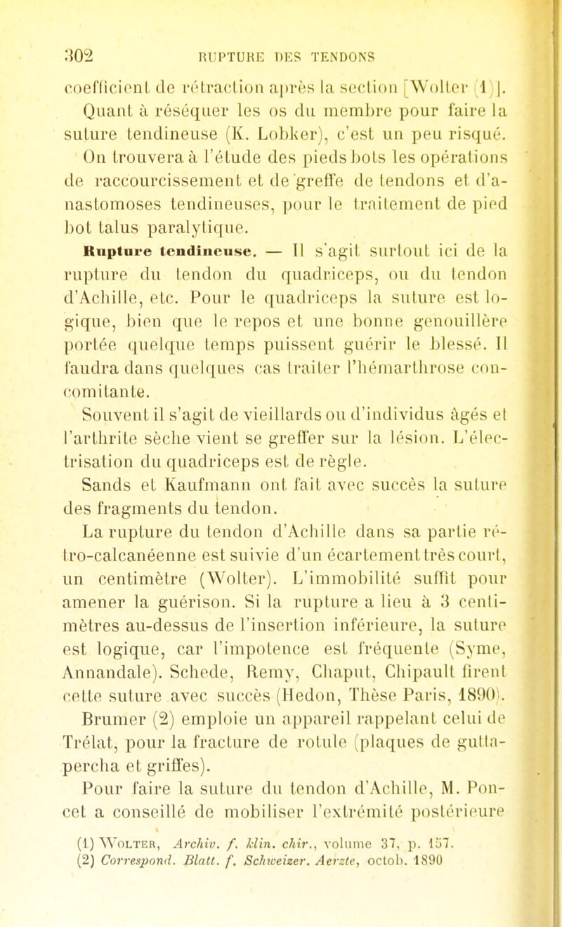 RUPTUHE DES TENDONS coeflicicnl de ri'traction ajtrès la seclioii jWoller -1 |. Quant à réséquer les os du niennbre pour l'aire la suture tendineuse (K. Lobker), c'est un peu risqué. On trouvera à l'étude des pieds bots les opérations de raccourcissement et de greffe détendons et d'a- nastomoses tendineuses, pour le traitement de pied bot talus paralytique. Rnptnre tendineuse. — Il s'agit surtout ici de la rupture du tendon du quadriceps, ou du tendon d'Achille, etc. Pour le quadriceps la suture est lo- gique, bien que le repos et une bonne genouillère portée quelque temps puissent guérir le blessé. Il faudra dans quelques cas traiter l'hémarthrose con- comitante. Souvent il s'agit de vieillards ou d'individus âgés el l'arthrite sèche vient se greffer sur la lésion. L'élec- trisation du quadriceps est de règle. Sands et Kaufmann ont fait avec succès la suture des fragments du tendon. La rupture du tendon d'Achille dans sa partie ré- tro-calcanéenne est suivie d'un écartementtrès court, un centimètre (Wolter). L'immobilité suffît pour amener la guérison. Si la rupture a lieu à 3 centi- mètres au-dessus de l'insertion inférieure, la suture est logique, car l'impotence est fréquente (Syme, Annandale). Schede, Remy, Chaput, Chipault firent cette suture avec succès (Hedon, Thèse Paris, 1890 . Brumer (2) emploie un appareil rappelant celui de Trélat, pour la fracture de rotule (plaques de gutla- percha et griffes). Pour faire la suture du tendon d'Achille, M. Pou- cet a conseillé de mobiliser l'extrémité postérieure (1) Wolter, Archiv. f. Idin. cliir., volume 37, p. Vol.