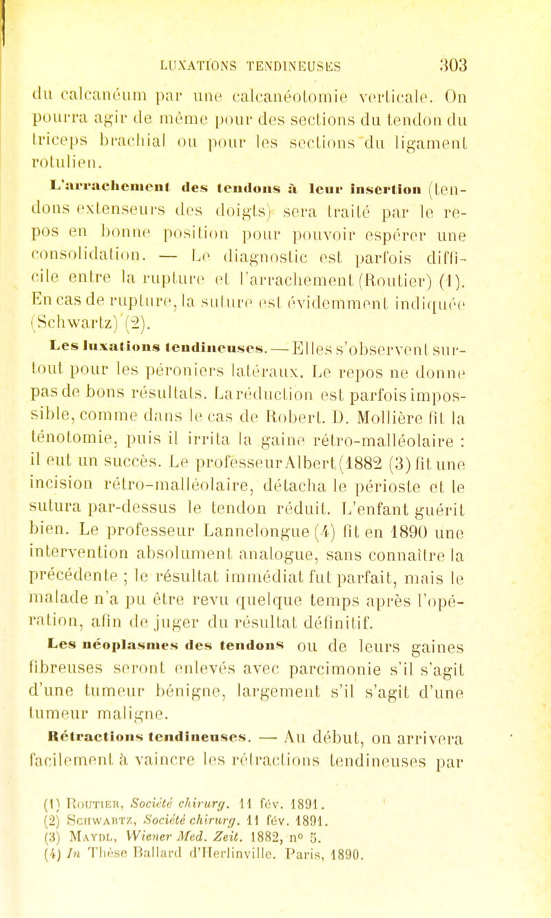 LUXATIONS TENDINEUSES .'^03 du calcantUun par une calcanéotomie vcrlifalc. On pourra ag-ir de même pour des seclions du lendon du triceps brachial ou pour les seclions du lip,amenL roLulien. L'iu-i-aeheiiieul des icudoiis à Icui- inscriion (len- dons extenseurs des doigts) sera traité par le re- pos en bonne position pour pouvoir espérer une consolidation. — diagnostic est parfois difli- cile entre la rupture e[ l'arrachement (Routier) (I ). En cas de rupture, la sulurc est évidemment indi([iiée (Schwartz) (2). Les luxations tendineuses. — El les s'observent sur- tout pour les péroniers latéraux. Le repos ne donne pas de bons résultats. F.aréduction est parfois impos- sible, comme dans le cas de Robert. D. Mollière fit la ténotomie, puis il irrita la gaine rétro-malléolaire : il eut un succès. Le professeur Albert(1882 (3) fit une incision rétro-malléolaire, détacha le périoste et le sutura par-dessus le tendon réduit. L'enfant guérit bien. Le professeur Lannelongue (i) fit en 189U une intervention absolument analogue, sans connaître la précédente ; le résultat immédiat fut parfait, mais le malade n'a pu être revu quelque temps après l'opé- ration, afin de juger du résultat définitif. Les néoplasmes des tendons ou de leurs gaines fibreuses seront enlevés avec parcimonie s'il s'agit d'une tumeur bénigne, largement s'il s'agit d'une tumeur maligne. Rétractions tendineuses. — Au début, OU arrivera facilement i\ vaincre les rétraclious tendineuses par (1) PiOUTiKR, Société chirurff. 11 fév. 1891. (2) ScnvvAii'i'Z, Société chirurff. 11 fév. 1891. (3) Mayul, Wiener Afed. Zeit. 1882, 11° 5. (4J In 'l'iiése Ballard ri'FInrlinville. Paris, 1890.