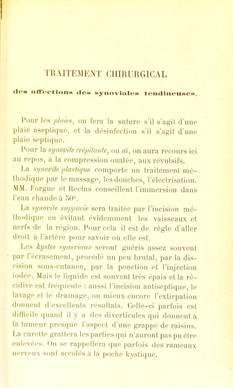 des affections tles synoviales tendineuses. Pour les on fera la suture s'il s'agit, d'une plaie aseptique, et la désinfection s'il s'agit d'une plaie septique. Pour \ti synovite créjjitanie^ ou «ï, on aura recours ici au repos, à la compression ouatée, aux révulsifs. La synovite2'>lastique comporte un traitement mé- thodique par le massage, les douches, l'électrisation. MM. Forgue et Reclus conseillent l'immersion dans l'eau chaude à 50°. La synovite suppurée sera traitée par l'incision mé- thodique en évitant évidemment les vaisseaux et nerfs de la région. Pour cela il est de règle d'aller droit à l'artère pour savoir où elle est. Les Icystes synoviaux seront guéris assez souvent par l'écrasement, procédé un peu brutal, par la dis- cision sous-cutanee, par la ponction et l'injection iodée. Mais le liquide est souvent très épais et la ré- cidive est fréquente : aussi l'incision antiseptique, le lavage et le drainage, ou mieux encore l'extirpation donnent d'excellents résultats. Celle-ci parfois est difficile quand il y a des diverticules qui donnent i\ la tumeur presque l'aspect d'une grappe de raisins. La curette grattera les pai'ties qui n'auront pas pu être enlevées. On se rappellera que parfois des rameaux nerveux son! accoli-s à la ])()clie kystique.