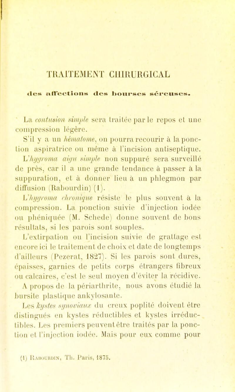 «les» aft'eetîons des bourses séreuses. La contusion simji/e sera IraiLée par le repos et une compression légère. S'il y a un hématome, on pourra recourir à la ponc- tion aspiratrice ou même à l'incision antiseptique. L'h//f/roma aiiju simple non suppuré sera surveillé de près, car il a une grande tendance à passer à la suppuration, et à donner lieu à un phlegmon par diffusion (Rabourdin) (1). Lliijijroma rltronique résiste le plus souvent à la compression. La i)onction suivie d'injection iodée ou phéniquée (M. Schede) donne souvent do bons résultats, si les parois sont souples. L'extirpation ou l'incision suivie de grattage est encoce ici le traitement de choix et date de longtemps d'ailleurs (Pezeral, 1827). Si les parois sont dures, épaisses, garnies de petits corps étrangers fibreux ou calcaires, c'est le seul moyen d'éviter la récidive. A propos de la pèriarthrite, nous avons étudié la bursite plastique ankylosante. Les 7i:^.s-fes sijnoviaax du creux poplité doivent être distingués en kystes réductibles et kystes irréduc- tibles. Les pi-emiers peuveid, être traités par la ponc- tion et l'injection iodi'c. Mais pour eux comme pour (1) ll.MiounDiN, Tli. Paris, 1875.