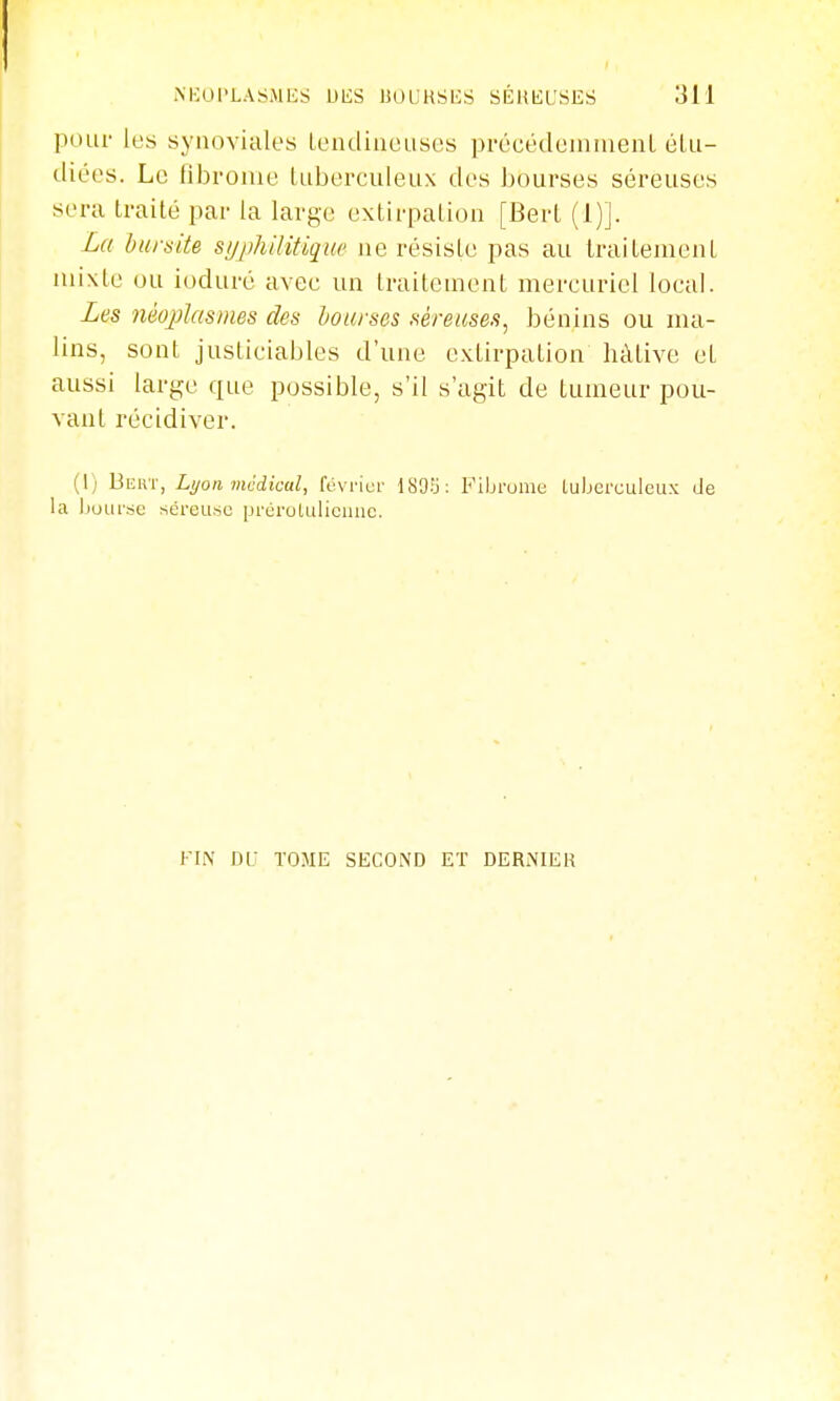 poLii- lt!s synoviales LeiulhioLises précédointueiiL éLii- diées. Le fibrome tuberculeux des bourses séreuses sera traité par la large extirpation [Bert (1)]. La hursite sujikilitique ne résiste pas au traitement mixte ou ioduré avec un traitement mereuricl local. Les néojilasmes des bourses séreuses, bénins ou ma- lins, sont justiciables d'une extirpation hâtive et aussi large que possible, s'il s'agit de tumeur pou- vant récidiver. (1) Bewi-, Lyon médical, févrior ISOï; Fibrome tuberculeux de la bourse séreuse prérululiciuie. KIN DU TOME SECOND ET DERNIER