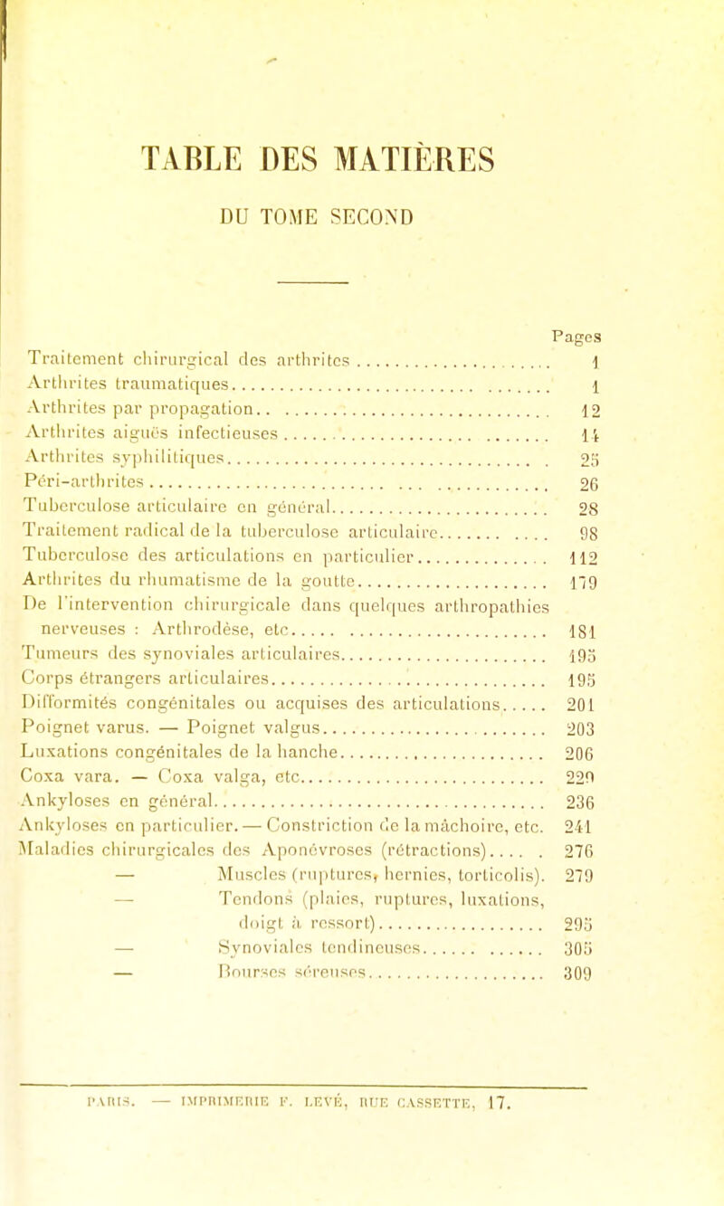 TABLE DES MATIÈRES DU TOME SECOND Pages Traitement cliirurjîical des arthrites 1 Arthrites traumatiques 1 Arthrites par propagation 12 Artiirites aiguës infectieuses 14 Artlirites syphilitiques 25 Péri-arthrites 26 Tuberculose articulaire en général 28 Traitement radical de la tuberculose articulaire 98 Tuberculose des articulations en particulier 112 Arthrites du rhumatisme de la goutte 19 De l'intervention chirurgicale dans quelques arthropathies nerveuses : Arthrodèse, etc ISl Tumeurs des synoviales articulaires 193 Corps étrangers articulaires lOS Difformités congénitales ou acquises des articulations 201 Poignet varus. — Poignet valgus 203 Luxations congénitales de la hanche 206 Coxa vara. — Coxa valga, etc 220 Ankyloses en général 236 Ankyloses en particulier. — Constriction de la mâchoire, etc. 241 !\[aladics chirurgicales des Aponévroses (rétractions) 276 — Muscles (ruptures, hernies, torticolis). 279 — Tendons (plaies, ruptures, luxations, doigt à ressort) 29o — Synoviales tendineuses 305 — Bourses séreuses 309 l'ARis. — nfpniMiïrun; F. i.rvb, iu:e cassf.ttf,, 17.