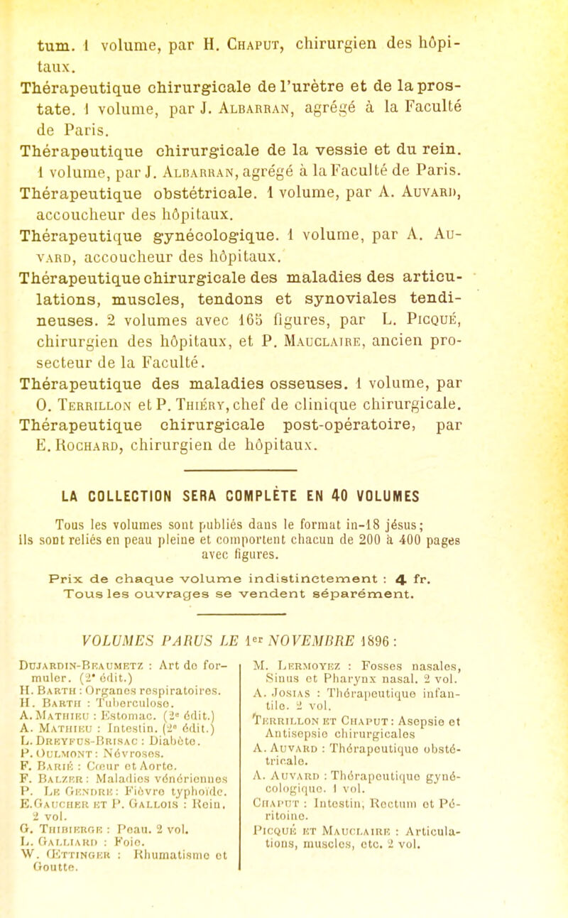 tum. 1 volume, par H. Chaput, chirurgien des hôpi- taux . Thérapeutique chirurgicale de l'urètre et de la pros- tate. \ volume, par J. Albarran, agrégé à la Faculté de Paris. Thérapeutique chirurgicale de la vessie et du rein. 1 volume, parJ. Albarran, agrégé à la Faculté de Paris. Thérapeutique obstétricale. 1 volume, par A. Auvard, accoucheur des hôpitaux. Thérapeutique gynécologique. I volume, par A. Au- vard, accoucheur des hôpitaux. Thérapeutique chirurgicale des maladies des articu- lations, muscles, tendons et synoviales tendi- neuses. 2 volumes avec 165 figures, par L. Picqué, chirurgien des hôpitaux, et P. Mauclaire, ancien pro- secteur de la Faculté. Thérapeutique des maladies osseuses. 1 volume, par 0. Terrillon et p. Thiéry, chef de clinique chirurgicale. Thérapeutique chirurgicale post-opératoire, par E. RocHARD, chirurgien de hôpitaux. LA COLLECTION SERA COMPLÈTE EN 40 VOLUMES Tous les volumes sont publiés daus le format in-18 jésus; ils sont reliés en peau pleine et comportent chacun de 200 à 400 pages avec figures. Prix de chaque volume indistinctement : 4 fr. Tous les ouvrages se vendent séparément. VOLUMES PARUS LE Diijardin-Braumetz : Art do for- muler, (i* cdit.) H. Barth : Organes respiratoires. H. Bakth : Tulierculoso. A. Matfiiru : Estomac. (2« ôdit.) A. Mathiuu : Intestin, (f édit.) L. Drrykds-Brisac ; Diabète. P. Oulmont: Névroses. F. Barii': : Cmur et Aorte, F. Balzrr: Maladies vénériennes P. Lk Gundriî: Fièvre typhoïde. E.Oauceier ht p. Gallois : Kein. i vol. G. TiiiDiRRGR : Peau. 2 vol. W. (ETTiNGFMt : Rhumatisme et Goutte. {NOVEMBRE 1896: M. Lermoyrz : Fosses nasales, Sinus et Pharynx nasal. 2 vol. A. JosiAS : Thérapeutique infan- tile. 2 vol. ^Thrrillon et Chaput: Asepsie et Antisepsie chirurgicales A. AuvARD : Thérapeutique obsté- tricale. A. Auvard ; Thérapeutique gyné- cologique. 1 vol. Chaput : Intestin, Rectum et Pé- ritoine. Picqué ht Mauclairi', : Articula-