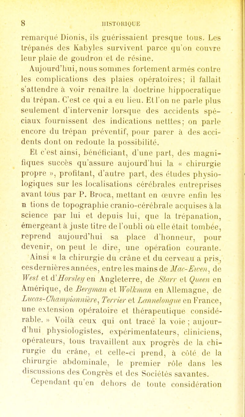 remarqué Dionis, ils guérissaient presque tous. Les trépanés des Kabyles survivent parce qu'on couvre leur plaie de goudron et de résine. Aujourd'hui, nous sommes fortement armés contre les complications des plaies opératoires; il fallait s'attendre à voir renaître la doctrine hippocratique du trépan. C'est ce qui a eu lieu. Et l'on ne parle plus seulement d'intervenir lorsque des accidents spé- ciaux fournissent des indications netttes; on parle encore du trépan préventif, pour parer à des acci- dents dont on redoute la possibilité. Et c'est ainsi, bénéficiant, d'une part, des magni- fiques succès qu'assure aujourd'hui la « chirurgie propre », profitant, d'autre part, des éludes physio- logiques sur les localisations cérébrales entreprises avant tous par P. Broca, mettant en œuvre enfin les n tions de topographie cranio-cérébrale acquises à la science par lui et depuis lui, que la trépanation, émergeant à juste titre de l'oubli où elle était tombée, reprend aujourd'hui sa place d'honneur, pour devenir, on peut le dire, une opération courante. Ainsi « la chirurgie du crâne et du cerveau a pris, cesdernières années, entre les mains de de Wesl et d'fforsIe//en Angleterre, de Sfarr et Qiieeti en Amérique, de Bergman et Wolhnan en Allemagne, de Lucas-Ghamjnonnière^ Terrier et Lannelongae en France, une extension opératoire et thérapeutique considé- rable. » Voilà ceux qui ont tracé la voie : aujour- d'hui physiologistes, expérimentateurs, cliniciens, opérateurs, tous travaillent aux progrès de la chi- rurgie du crâne, et celle-ci prend, à côlé de la chirurgie abdominale, le premier rôle dans les discussions des Congrès et des Sociétés savantes. Cependant qu'en dehors de tonte considération