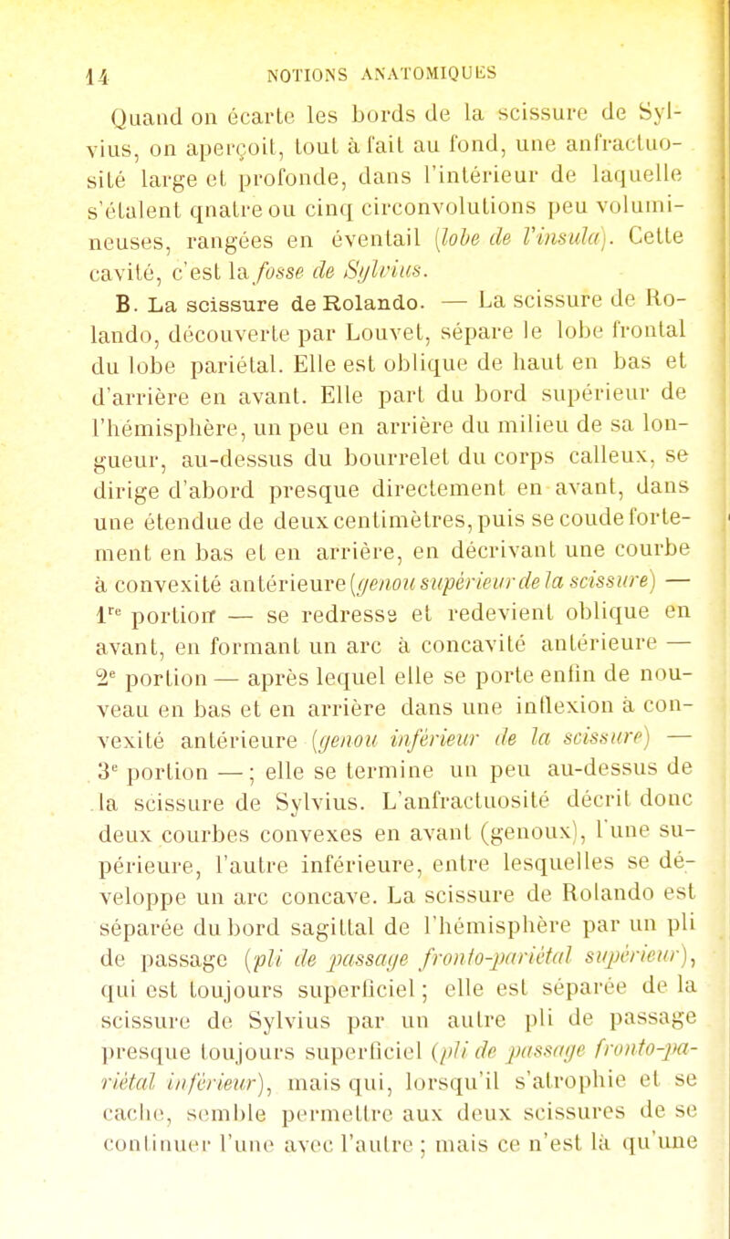 Quand on écarte les bords de la scissure de Syl- vius, on aperçoit, tout à fait au fond, une anfractuo- sité large et profonde, dans l'intérieur de laquelle s'étalent qnatreou cinq circonvolutions peu volumi- neuses, rangées en éventail [lohe de l'insula). Cette cavité, c'est Idi fosse de Si/l/:ius. B. La scissure de Rolande. — La scissure de Ro- lando, découverte par Louvet, sépare le lobe frontal du lobe pariétal. Elle est oblique de haut en bas et d'arrière en avant. Elle part du bord supérieur de l'hémisphère, un peu en arrière du milieu de sa lon- gueur, au-dessus du bourrelet du corps calleux, se dirige d'abord presque directement en avant, dans une étendue de deux centimètres, puis se coude forte- ment en bas et en arrière, en décrivant une courbe à convexité anléTieure {(/enou supérieur de la scissure) — 1= portioiT — se redresse et redevient oblique en avant, en formant un arc à concavité antérieure — 2'= portion — après lequel elle se porte enfin de nou- veau en bas et en arrière dans une intlexion à con- vexité antérieure {genou inférieur de la scissure) — 3'= portion —; elle se termine un peu au-dessus de la scissure de Sylvius. L'anfractuosité décrit donc deux courbes convexes en avant (genoux), l'une su- périeure, l'autre inférieure, entre lesquelles se dé- veloppe un arc concave. La scissure de Rolando est séparée du bord sagittal de l'hémisphère par un pli de passage {pli de passage fronto-imriétal supérieur)^ qui est toujours superficiel ; elle est séparée de la scissure de Sylvius par un autre pli de passage presque toujours superficiel {pli de passage fronto-pa- riétal inférieur), mais qui, lorsqu'il s'atrophie et se cache, semble permettre aux deux scissures de se conliiiuci' l'une avec l'autre ; mais ce n'est la qu'vme