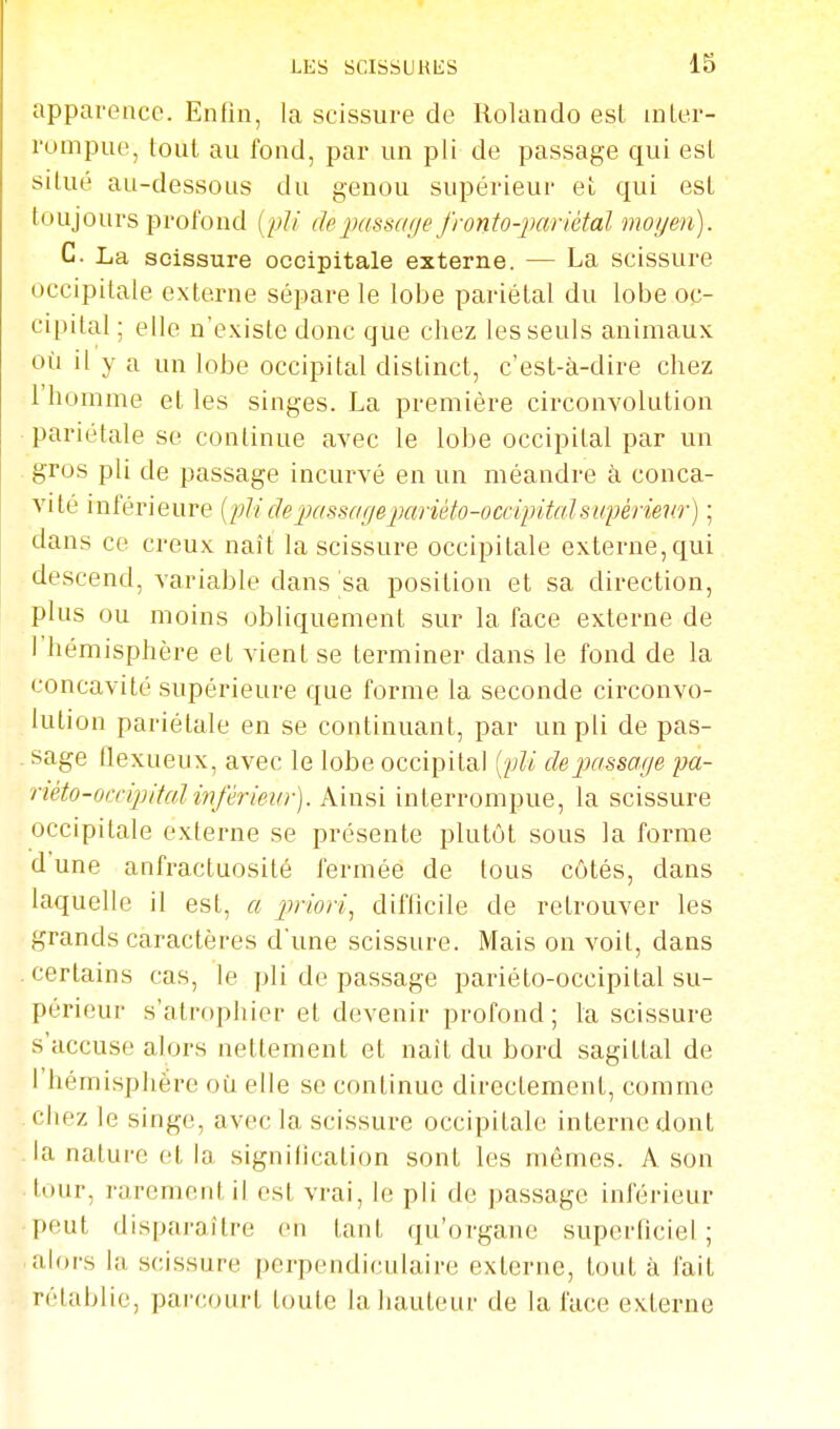 apparence. Enfin, la scissure de Rolando est inLer- rumpue, tout au fond, par un pli de passage qui est situé au-dessous du genou supérieur et qui est toujours profond {pli depassar/e fronfo-])ariétal moyen). C. La scissure occipitale externe. — La scissure occipitale externe sépare le lobe pariétal du lobe oc- cipital ; elle n'existe donc que chez les seuls animaux où il y a un lobe occipital distinct, c'est-à-dire chez 1 homme et les singes. La première circonvolution pariétale se continue avec le lobe occipital par un gros pli de passage incurvé en un méandre à conca- vité inférieure (2?//f/ej;ffssr/^ej;ar'iei!o-oc«^JiteZs2<^é7ie7«') ; dans ce creux naît la scissure occipitale externe, qui descend, variable dans sa position et sa direction, plus ou moins obliquement sur la face externe de l'hémisphère et vient se terminer dans le fond de la concavité supérieure que forme la seconde circonvo- lution pariétale en se continuant, par un pli de pas- sage Ilexueux, avec le lobe occipital {pli dejjassage pa- riéto-occi2]iMinférievr). Ainsi interrompue, la scissure occipitale externe se présente plutôt sous la forme d'une anfractuosité fermée de tous côtés, dans laquelle il est, a jmori, difficile de retrouver les grands caractères d'une scissure. Mais on voit, dans certains cas, le pli de passage pariéto-occipital su- périeur s'atrophier et devenir profond; la scissure s'accuse alors nettement et nait du bord sagittal de l'hémisphère où elle se continue directement, comme chez le singe, avec la scissure occipitale interne dont la nature et la signilication sont les mêmes. A son tour, rarement il est vrai, le pli de passage inférieur peut disparaître en tant qu'organe superficiel; alors la scissure perpendiculaire externe, tout à fait rétablie, parcourt toute la hauteur de la face externe