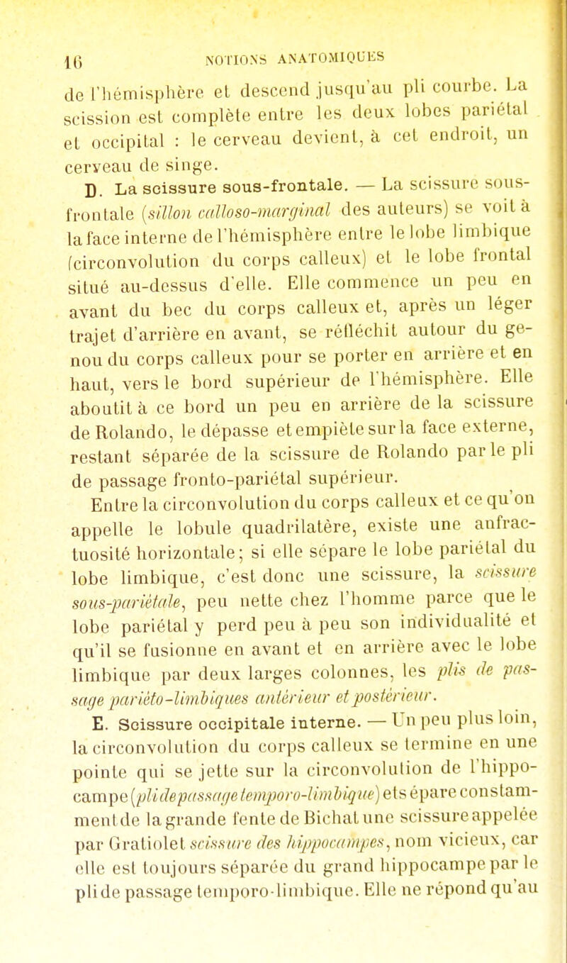 de l'hémisphère el descend jusqu'au pli courbe. La scission est complète entre les deux lobes pariétal et occipital : le cerveau devient, à cet endroit, un cerveau de singe. D. La scissure sous-frontale. — La scissure sous- frontale {sUlon caUoso-marginal des auteurs) se voilà laface interne de l'hémisphère entre le lobe limbique fcirconvolution du corps calleux) et le lobe frontal situé au-dessus d'elle. Elle commence un peu en avant du bec du corps calleux et, après un léger trajet d'arrière en avant, se rélléchit autour du ge- nou du corps calleux pour se porter en arrière et en haut, vers le bord supérieur de l'hémisphère. Elle aboutit h ce bord un peu en arrière de la scissure deRolando, le dépasse et empiète sur la face externe, restant séparée de la scissure de Rolando par le pli de passage fronto-pariétal supérieur. Entre la circonvolution du corps calleux et ce qu'on appelle le lobule quadrilatère, existe une aufrac- tuosilé horizontale; si elle sépare le lobe pariétal du lobe limbique, c'est donc une scissure, la scissure sous-pariéiale, peu nette chez l'homme parce que le lobe pariétal y perd peu à peu son individualité et qu'il se fusionne en avant et en arrière avec le lobe limbique par deux larges colonnes, les plis de pas- sage pariéfo-limbiques antérieur et postérieur. E. Scissure occipitale interne. — Un peu plus loin, la circonvolution du corps calleux se termine en une pointe qui se jette sur la circonvolution de l'hippo- campe ;)c/s,sY///e /^wjijoro-//w&/^»f)etsépareconstam- mentde lagrande fente de Bichat une scissure appelée par Gratiolel scissure des hippocampes., nom vicieux, car elle est toujours séparée du grand hippocampe par le plide passage temporo-limbique. Elle ne répond qu'au