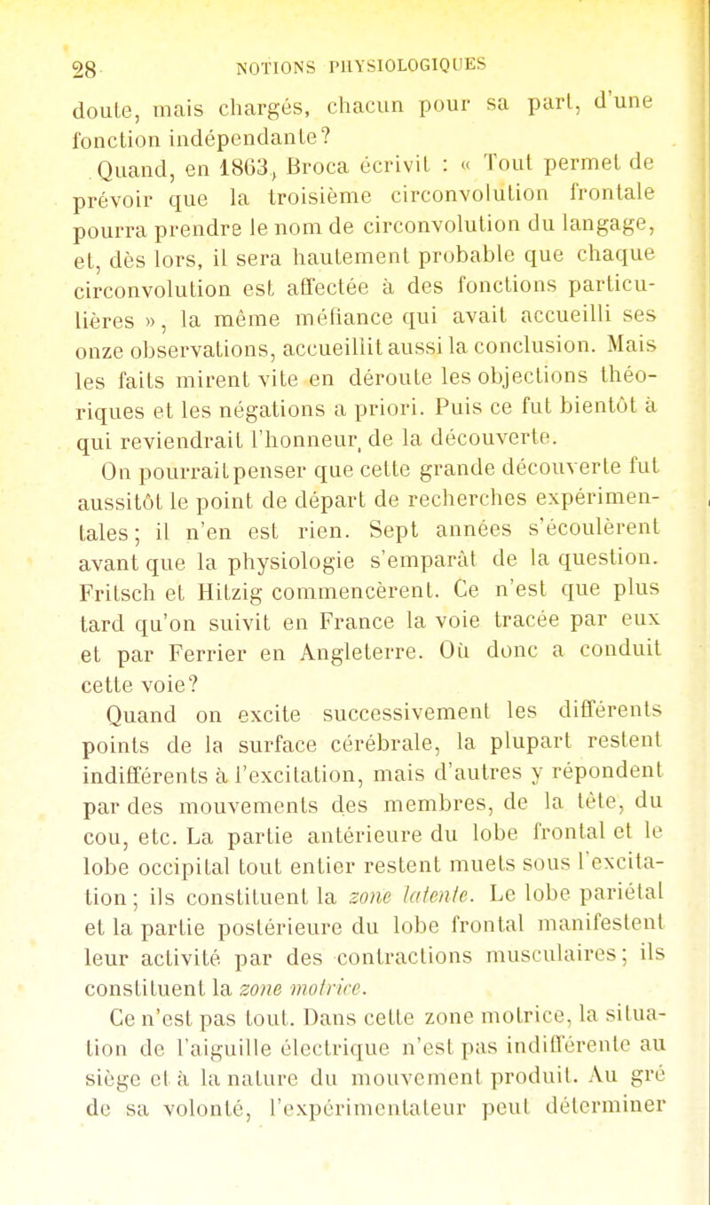 douLe, mais chargés, chacun pour sa pari, d'une fonction indépendante? Quand, en 1863., Broca écrivit : « Tout permet de prévoir que la troisième circonvolution frontale pourra prendre le nom de circonvolution du langage, et, dès lors, il sera hautement probable que chaque circonvolution est affectée à des fonctions particu- lières », la même méfiance qui avait accueilli ses onze observations, accueillit aussi la conclusion. Mais les faits mirent vite en déroute les objections théo- riques et les négations a priori. Puis ce fut bientôt à qui reviendrait l'honneur de la découverte. On pourrait penser que cette grande découverte fut aussitôt le point de départ de recherches expérimen- tales ; il n'en est rien. Sept années s'écoulèrent avant que la physiologie s'emparât de la question. Fritsch et Hitzig commencèrent. Ce n'est que plus tard qu'on suivit en France la voie tracée par eux et par Ferrier en Angleterre. Où donc a conduit cette voie? Quand on excite successivement les différents points de la surface cérébrale, la plupart restent indifférents fi l'excitation, mais d'autres y répondent par des mouvements des membres, de la tète, du cou, etc. La partie antérieure du lobe frontal et le lobe occipital tout entier restent muets sous l'excita- tion ; ils constituent la zone laieule. Le lobe pariétal et la partie postérieure du lobe frontal manifestent leur activité par des contractions musculaires; ils constituent la zo)ie moliicc. Ce n'est pas tout. Dans cette zone motrice, la situa- tion de l'aiguille électrique n'est pas indilïérente au siège et à la nature du mouvement produit. Au gré de sa volonté, l'expérimentateur peut déterminer