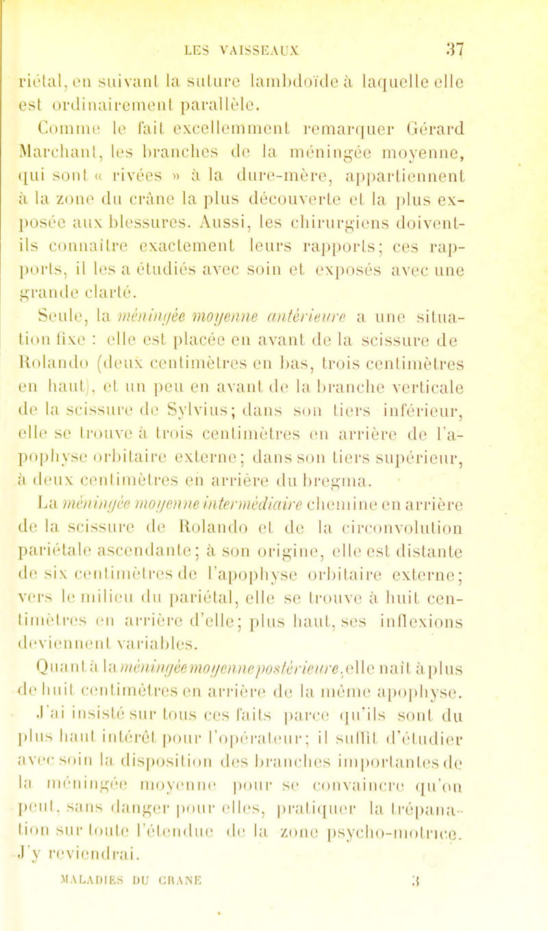 riélal, en suivanl la salure lambdoïde à laquelle elle est ovdiiiairenieul parallèle. Coinine le l'ail excellemment remarquer Gérard Mareliant, les branches de la méningée moyenne, ([uisont« rivées » à la dure-mère, appartiennent à la zone du crâne la plus découverte et la plus ex- posée aux blessures. Aussi, les chirurgiens doivent- ils conaailre exactement leurs rapports; ces rap- ports, il les a étudiés avec soin et exposés avec une grande clarté. Seule, la niénint/ée moijeane antérieure a une situa- tion lixe : elle est placée en avant de la scissure de Rolando (deux centimètres en bas, trois centimètres en haut), et un peu en avant de la branche verticale de la scissure de Sylvius; dans son tiers inférieur, elle se trouve à trois centimètres en arrière de l'a- pophyse orbilaire externe; dans son tiers supérieur, à deux cenlimètres en arriére du bregma. La méinnijèe )no!/enne intermédiaire chemine en arrière de la scissure de Rolando et de la circonvolution pariétale ascendante; à son origine, elle est distante de six ceutinièli'es de l'apophyse orbilaire externe; vers le milieu du pariétal, elle se Irouve à huit cen- limètres eu arrière d'elle; plus haut, ses inflexions deviennent variables. Q uan t à 1 a méningéemoijennepontèricirre, et 1 e nai t à p 1 us de Iniil centimètres en ai-i'ière de la même apophyse. ■l'ai insisté sur tous ces faits parce (jirils scml du ])liis haut intérêt ])()ui- l'opéraleiir; il snitil d'éludier avec soin la, disposition des Ijranclies importantes do la méningée moyenne |)our se convaincre qu'on peu!, sans danger puni-elles, pratiquer la trépana- tion sur toute l'étendue de la, zone psyclio-inotru;e. J'y reviendrai. MALADIES DU CHANR