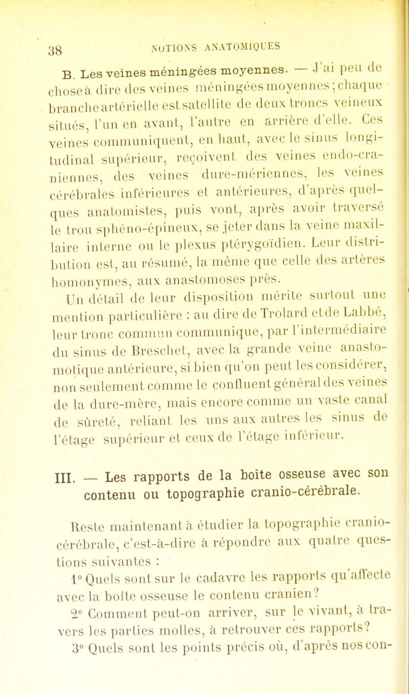 B. Les veines méningées moyennes. — J'ai peu de chose à dire des veines niéninf:;ées moyennes; chaque brancheartérieileestsatellile de deux troncs veineux situés, l'un en avant, l'autre en arrière d'elle. Ces veines communiquent, en haut, avec le sinus longi- tudinal supérieur, reçoivent des veines endo-cra- niennes, des veines dure-mériennes, les veines cérébrales inférieures et antérieures, d'après quel- ques anatomistes, puis vont, après avoir traversé le trou sphéno-épineux, se jeter dans la veine maxil- laire interne ou le plexus ptérygoïdien. Leur distri- bution est, au résumé, la même que celle des artères homonymes, aux anastomoses près. Un détail de leur disposition mérite surtout une mention particulière : au dire de Trolard et de Labbé, leur tronc commun communique, par l'intermédiaire du sinus de Breschet, avec la grande veine anaslo- molique antérieure, si bien qu'on peut les considérer, non seulement comme le confluent général des veines de la dure-mère, mais encore comme un vaste canal de sûreté, reliant les uns aux autres les sinus de l'étage supérieur et ceux de l'étage inférieur. III. _ Les rapports de la boite osseuse avec sou contenu ou topographie cranio-cérébrale. Reste maintenant à étudier la topographie cranio- cérébrale, c'est-cVdire à répondre aux quatre ques- tions suivantes : 1° Quels sont sur le cadavre les rapports qu'afTecte avec la boîte osseuse le contenu crânien? 2 Comment peut-on arriver, sur le vivant, à tra- vers les parties molles, à retrouver ces rapports? d Quels sont les points précis où, d'après nos con-