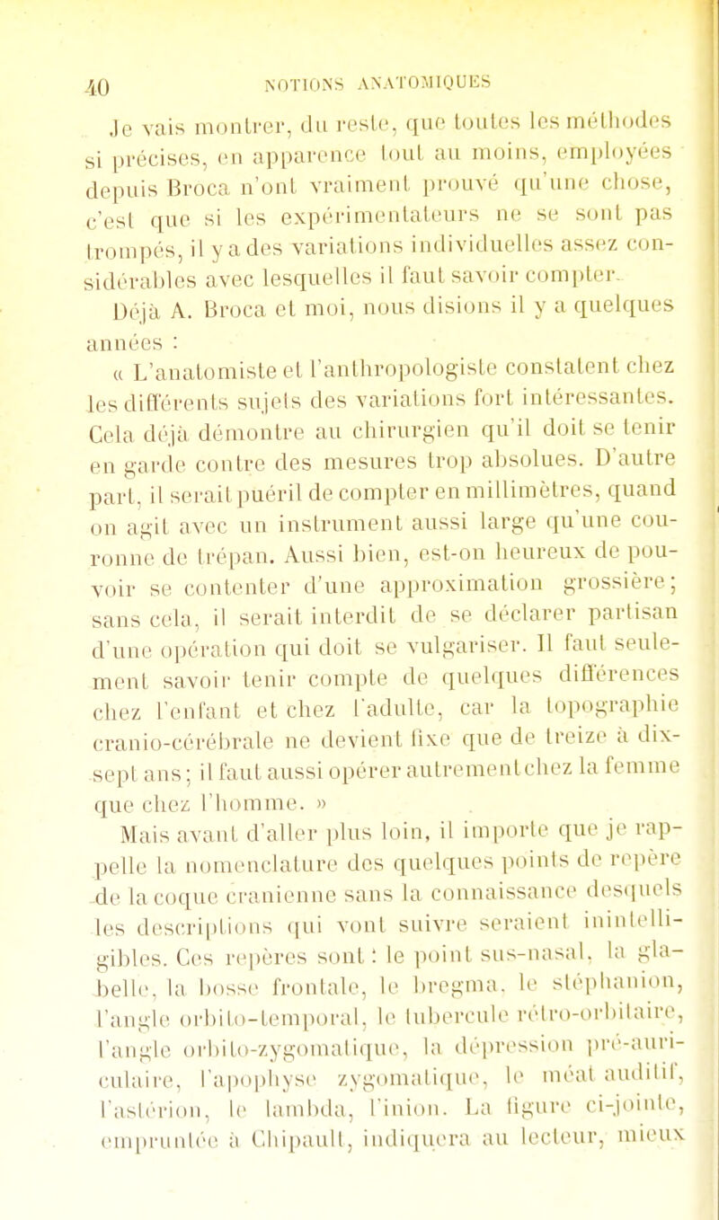 .le vais moiilrer, du resle, que toutes les méthodes si précises, en apparence tout au moins, employées depuis Broca n'ont vraiment prouvé qu'une chose, c'est que si les expérimentateurs ne se sont pas trompés, il y a des variations individuelles assez con- sidérables avec lesquelles il faut savoir compler. Déjà A. Broca et moi, nous disions il y a quelques années : « L'anatomiste et l'anthropologiste constatent chez les ditl'érents sujets des variations fort intéressantes. Cela déjà démontre au chirurgien qu'il doit se tenir en garde contre des mesures trop absolues. D'autre part, il serait puéril de compter en millimètres, quand on agit avec un instrument aussi large qu'une cou- ronne de trépan. Aussi bien, est-on heureux de pou- voir se contenter d'une approximation grossière; sans cela, il serait interdit de se déclarer partisan d'une opération qui doit se vulgariser. Il faut seule- ment savoir tenir compte de quelques difilerences chez l'enfant et chez l'adulte, car la topographie cranio-cérébrale ne devient lixe que de treize à dix- sept ans ; il faut aussi opérer autrementchez la femme que chez l'homme. » Mais avant d'aller plus loin, il importe que je rap- pelle la nomenclature des quelques points de repère -de la coque crânienne sans la connaissance des(iuels les descriptions qui vont suivre seraient inintelli- gibles. Ces repères sont: le point sus-nasal, la gla- belle, la bosse frontale, le bregma. le sléphanion, l'angle orbilo-temporal. le tubercule rélro-orbilaire, l'angle orhilo-zygouudique, la dépression ])ré-auri- culaire, l'apophyse zygomatique, le méat autlilil, l'astérioii, 1(> lambda, l'inion. La ligure ci-jointe, empruntée à Chipault, indiquera au lecteur, nueux