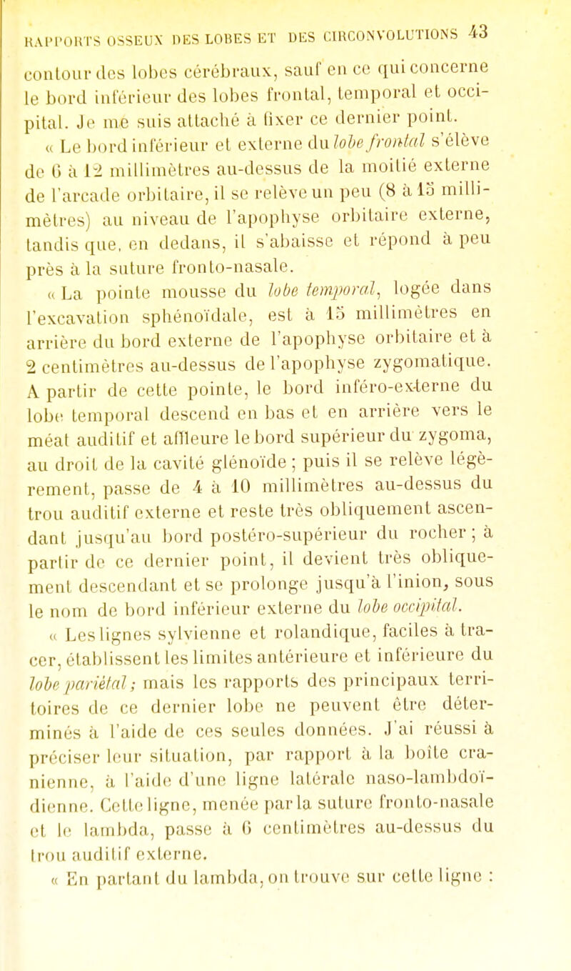 coiilour des lobes cérébi-aux, sauf en ce qui concerne le bord inférieur des lobes frontal, temporal et occi- pital. Je me suis attaché à tixer ce dernier point. « Le bord inférieur et externe dnlobefrontal s'élève de G à 12 millimètres au-dessus de la moitié externe de l'arcade orbitaire, il se relève un peu (8 àlo milli- mètres) au niveau de l'apophyse orbitaire externe, tandis que, en dedans, il s'abaisse et répond à peu près à la suture fronlo-nasale. (( La pointe mousse du lobe temjwml, logée dans l'excavation sphénoïdale, est à lo millimètres en arrière du bord externe de l'apophyse orbitaire et à 2 centimètres au-dessus de l'apophyse zygomatique. A partir de cette pointe, le bord inféro-ex-terne du lobe temporal descend en bas et en arrière vers le méat auditif et affleure le bord supérieur du zygoma, au droit de la cavité glénoïde ; puis il se relève légè- rement, passe de 4 à 10 millimètres au-dessus du trou auditif externe et reste très obliquement ascen- dant jusqu'au bord postéro-supérieur du rocher; à parlir de ce dernier point, il devient très oblic[ue- ment descendant et se prolonge jusqu'à l'inion, sous le nom de bord inférieur externe du lobe occipHal. « Les lignes sylvienne et rolandique, faciles à tra- cer, établissent les limites antérieure et inférieure du lobe j^ciriélal; mais les rapports des principaux terri- toires de ce dernier lobe ne peuvent être déter- minés à l'aide de ces seules données. J'ai réussi à préciser leur situation, par rapport à la boîte crâ- nienne, il raid<! d'une ligne latérale naso-lambdoï- dienne. Cette ligne, menée parla suture fronto-nasale (ît le lambda, passe à G centimètres au-dessus du trou auditif externe. « En parlant du lambda, on trouve sur cette ligne :