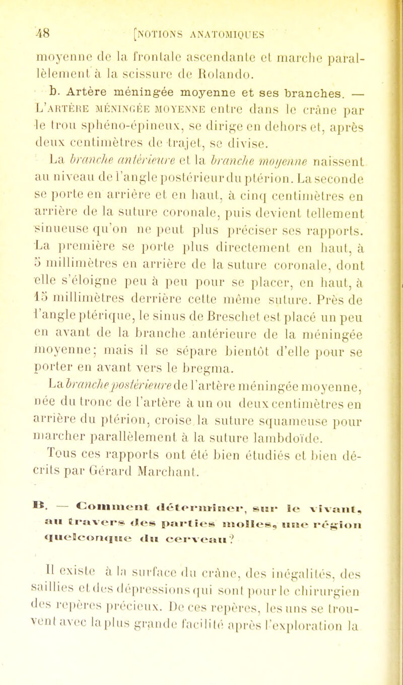 moyenne de la l'ionlale ascendante et inarclie paral- lèlenienl à la scissure de Rolando. b. Artère méning-ée moyenne et ses branches. — L'artèhe miLnin(;ée moyenne entre dans le crâne par le trou sphéno-épineux, se dirige en dehors et, après deux centimètres de trajet, se divise. La branche antérumre et la hrandie moijeime naissent au niveau de l'angle postérieur du ptérion. La seconde se porte en arrière et en haut, à cinq centimètres en arrière de la suture coronale, puis devient tellement ■sinueuse qu'on ne peut plus préciser ses rapports. La première se porte plus directement en haut, à 5 millimètres en arrière de la suture coronale, dont elle s'éloigne peu h peu pour se placer, en haut, à 15 millimètres derrière cette mèiue suture. Près de l'angle ptérique, le sinus de Breschet est placé un peu en avant de la branche antérieure de la méningée moyenne; mais il se sépare hient(jt d'elle pour se porter en avant vers le bregma. hubranchejwsférmirede l'artère méningée moyenne, née du tronc de l'artère à un ou deux centimètres en arrière du ptérion, croise la suture squameuse pour marcher parallèlement à la suture lambdoïde. Tous ces rapports ont été bien étudiés et bien dé- crits par Gérard Marchant. I*. — Comment «létoi'ui'iRîei', sni* le vîv«iii, an ti«î»verf« «les |!>ni>ties molle!»., une i-éjyfîon <Iuelleor»«nte tin eervewn? Il existe à l;i surface du rràn(% des inégalilés. des saillies et des dépressions (jui sonl])()urle chirurgien des repères précieux. De ces repères, les uns se Irou- vent avec la plus grande facilité après l'exploration la