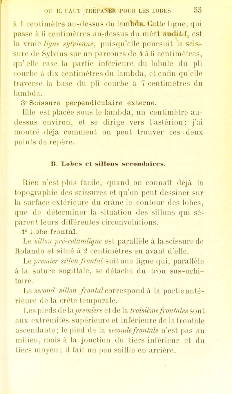 ou a FAUT TRÉPANER rOUR LES LOliES à 1 fciUimètre au-dessus du lanAda.. Celte ligne, qui passe à (1 centimètres au-dessus du méat auditif, est la vraie Jiiine si/lvienne^ puiscju'elle poursuit la scis- sure de Sylvius sur un parcours de 4 à6 centimètres, qu'elle raso la partie inférieure du lobule du pli courbe à dix centimètres du lambda, et enfin qu'elle traverse la base du pli courbe ù, 7 centimètres du lambda. 3 Scissure perpendiculaire externe. Elle est placée sous le lambda, un centimètre au- dessus environ, et se dirige vers l'astérion ; j'ai montré déjà comment on peut trouver ces deux points de repère. B. Lobes et sillons sccouilaires. Rien n'est plus facile, quand on connaît déjà la topograpbie des scissures et qu'on peut dessiner sur la surface extérieure du crâne le contour des lobes, que de déterminer la situation des sillons qui sé- parent leurs difîerentes circonvolutions. 1° Lobe frontal. Le sillon pré-rolandiqîie est parallèle à la scissure de Rolando et situé à 2 centimètres en avant d'elle. Le 2)remier sillon frontal suit une ligne qui, parallèle à la suture sagittale, se détache du trou sus-orbi- taire. Le second sillon fronlrdcxnn-espond à la partie anté- rieure de la crête temporale. Les pieds de \n.premiere etde la Iroisièmefronfales sont aux extrémités supérieure et inférieure de lafroutale ascendante; le pied de la seconde frontale n'est pas au milieu, mais à la jonction du tiers inférieur et du tiers moyen; il fait un peu saillie en arrière.