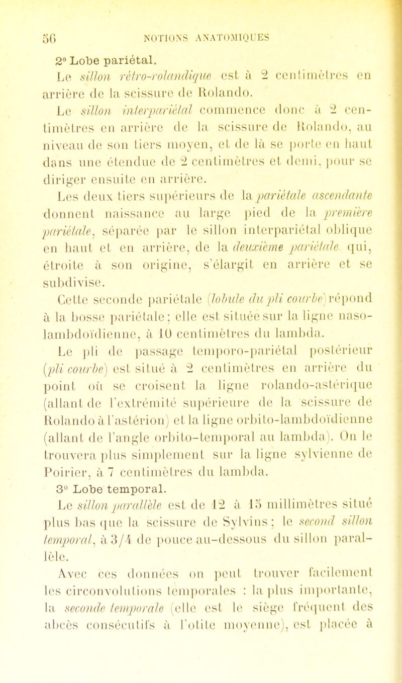 2° Lobe pariétal. Le siUon rcfro-rolandique est à 2 rLMilimrli-es en arrière de la scissure de Rolando. Le sillon inlerjxirU'lal cf»mn)ence donc à 2 cen- limèLres en arrière de la scissure de Uolando. au niveau de son tiers moyen, el de là se ixu'te en haut dans une étendue de 2 centimètres et demi, pour se diriger ensuite en arrière. Les deux tiers supérieurs de laparièiaU asceiulcuife ■donnent naissance au larg'e pied de la jirernière IKtriètale^ séparée par le silbui interpariétal oblique en haut et en arrière, de la deuxième iKirièiale qui, étroite à son origine, s'élargit en arrière et se subdivise. Cette seconde pariétale {lohide du pli covrlic rù^onà à la bosse pariétale; elle est située sur la ligne naso- lanibdoïdienne, à 10 centimètres du lambda. Le ])li de passage tenq^oro-pariétal postérieur ro/^r/^e) est situé à 2 centimètres en arrière du point où se croisent la ligne rolando-aslérique (allant de l'extrémité supérieure de la scissure de Rolando à l astérion) et la ligne orbito-lambdoïdienne (allant de l'angle orbito-temporal au lambda!. On le trouvera plus simplement sur la ligne sylvienne de Poirier, à 7 centimètres du lambda. 3° Lobe temporaL Le sillon jiaraUèle est de 12 à lo millimètres situé plus bas (jue la scissure de Sylvins: le second sillon ienqwral, à 3/-4 de pouce au-dessous du sillon paral- lèle. Avec ces données on ixuil ii'ouver iacilenuMil les circonvolulions lemporales : la plus impiu'lante, la seconde Icnrporale i^elle est le siège treipienl des abcès consécutii's à l'otite nmyenne), est i)l;.icée à