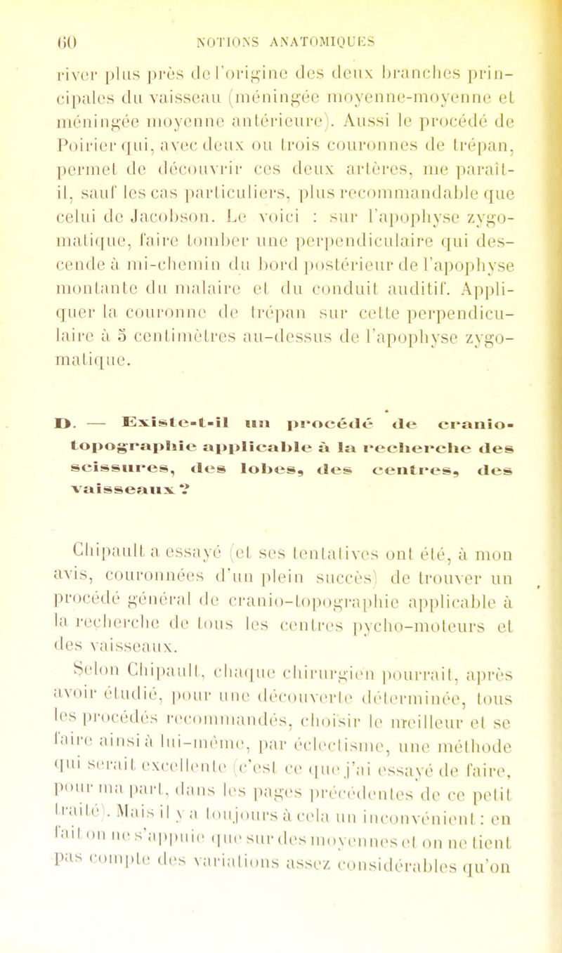 river plus ]))'ès do l'ori.^inc des deux l)i-anclies prin- cipales du vaisseau (méningée moyenne-moyenne et méningée moyenne antérieure). Aussi le procédé de Poirier qui, avec deux ou trois couronnes de trépan, permet de découvrir ces deux artères, me paraît- il, sauf les cas particuliers, plus recommandable que celui de Jacohson. Le voici : sur l'apophyse zygo- matique, l'aii'e tomber une perpendiculaire qui des- cende à mi-chemin du bord jiostérieur de l'apophyse montante du malaire et du conduit auditif. Appli- quer la couronne de Irépan sur cette perpendicu- laire à o centimètres au-dessus de l'apophyse zygo- matique. D. — Exîste-t-il un pi-océtlé de craiiîo- topograpliie applicable à la l'ecliei-ehe des scîssiii-es, des lobes, des centres, des vaisseaux V ChipauU a essayé (et ses ienialives ont été, à mon avis, couronnées d'un plein siiccèsl de trouver un procédé généi'al de cranio-topographie applicable à la recherche de tous les centres pycho-moteurs et des vaisseaux. Selon Cliipaull. chaque chirurgien ])ourraiL après avoir étudié, pour uiu- découverle délerminée, tmis les procédés rec(unnuuulés, choisir le UTeilleur et se l.iire ainsi à liii-inèine, par éclectisme, une méthode qui serait excelleule c'esl ce (|uejai essayé de faire, pour ma pari, dans les pages précedenles de ce pelil Irailé^-. Mais il y a loujours à cela un inconvénient : en on nes-;i|,|,i,i,, (pie sur des moyennes et on ne tient pas c.)U)j.le des variali(ms assez considérables qu'on