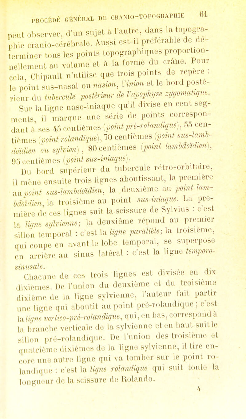 poul obsevvei-, d'un snjet à l'autre, dans la topogra- phie oranio-cérébrale. Aussi est-il préférable de dé- terminer tous les points topographiques proportion- nellement au volume et à la forme du crâhe. Pour cela Chipault n'utilise que trois points de repère: le point sus-nasal ou vasion, Vmion et le bord poste- rieur du fadermle postérieur de Vapoplu/se zygomatique. Sur la ligne naso-iniaque qu'il divise en cent seg- ments il marque une série de points correspon- dant à ses 4o centièmes [pointprè-rolanchqite), 55 cen- tièmes ivointrolancUctue), 70 centièmes [imnt sus-tami- clmdien ou s/jlvien) , 80 centièmes (jwint lamldoïclm), 95 centièmes (point stis-iniaque). Du bord supérieur du tubercule rétro-orbitaire, il mène ensuite trois lignes aboutissant, la première txnpomt sus-Iambdoïdien, la deuxième au point Imn- bdoïdien, la troisième au point sus-miaque. La pre- mière de ces lignes suit la scissure de Sylvius : c est la lifine sijlvienne; la deuxième répond au premier sillon temporal : c'est la ligne parallèle; la troisième, qui coupe en avant le lobe temporal, se superpose en arrière au sinus latéral : c'est la ligne tenrporo- Chacune de ces trois lignes est divisée en dix dixièmes. T)e l'union du deuxième et du troisième dixième de la ligne sylvienne, l'auteur fait partir une ligne qui aboutit au point pré-rolandique ; cest la lirjne vertico-pré-rolandique, qui, en bas, correspond à la branche verticale de la sylvienne et en haut suit le sillon pré-rolandique. De l'union des troisième et quatrième dixièmes do la ligne sylvienne, il tire en- core une autre ligne qui va tomber sur le point ro- landique : c'est la %«e rolandlque qui suit toute la longueur de la scissure de Rolando.