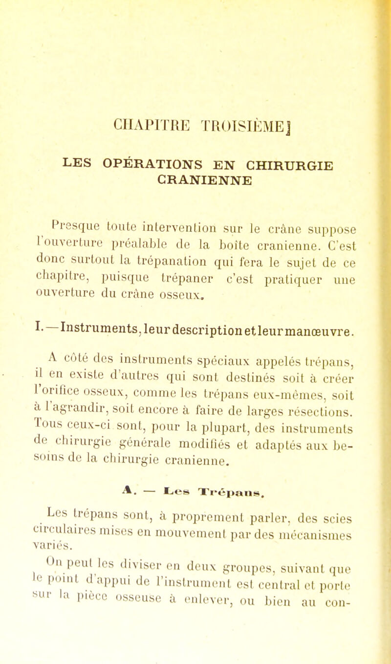 I CHAPITRE TROISIÈME] LES OPÉRATIONS EN CHIRURGIE CRANIENNE Presque toute intervention sur le crâne suppose l'ouverture préalable de la boîte crânienne. C'est donc surtout la trépanation qui fera le sujet de ce chapitre, puisque trépaner c'est pratiquer une ouverture du crâne osseux. I.—Instruments, leur description et leur manœuvre. A côté des instruments spéciaux appelés trépans, il en existe d'autres qui sont destinés soit à créer l'orifice osseux, comme les trépans eux-mêmes, soit à l'agrandir, soit encore à faire de larges résections. Tous ceux-ci sont, pour la plupart, des instruments de chirurgie générale modillés et adaptés aux be- soins de la chirurgie crânienne, A. — Les Xi'épans. Les trépans sont, à proprement parler, des scies circulaires mises en mouvement par des mécanismes variés. On peut les diviser en deux groupes, suivant que le point d'appui de l'instrument est central et porte «ur la pièce osseuse à enlever, ou bien au con-