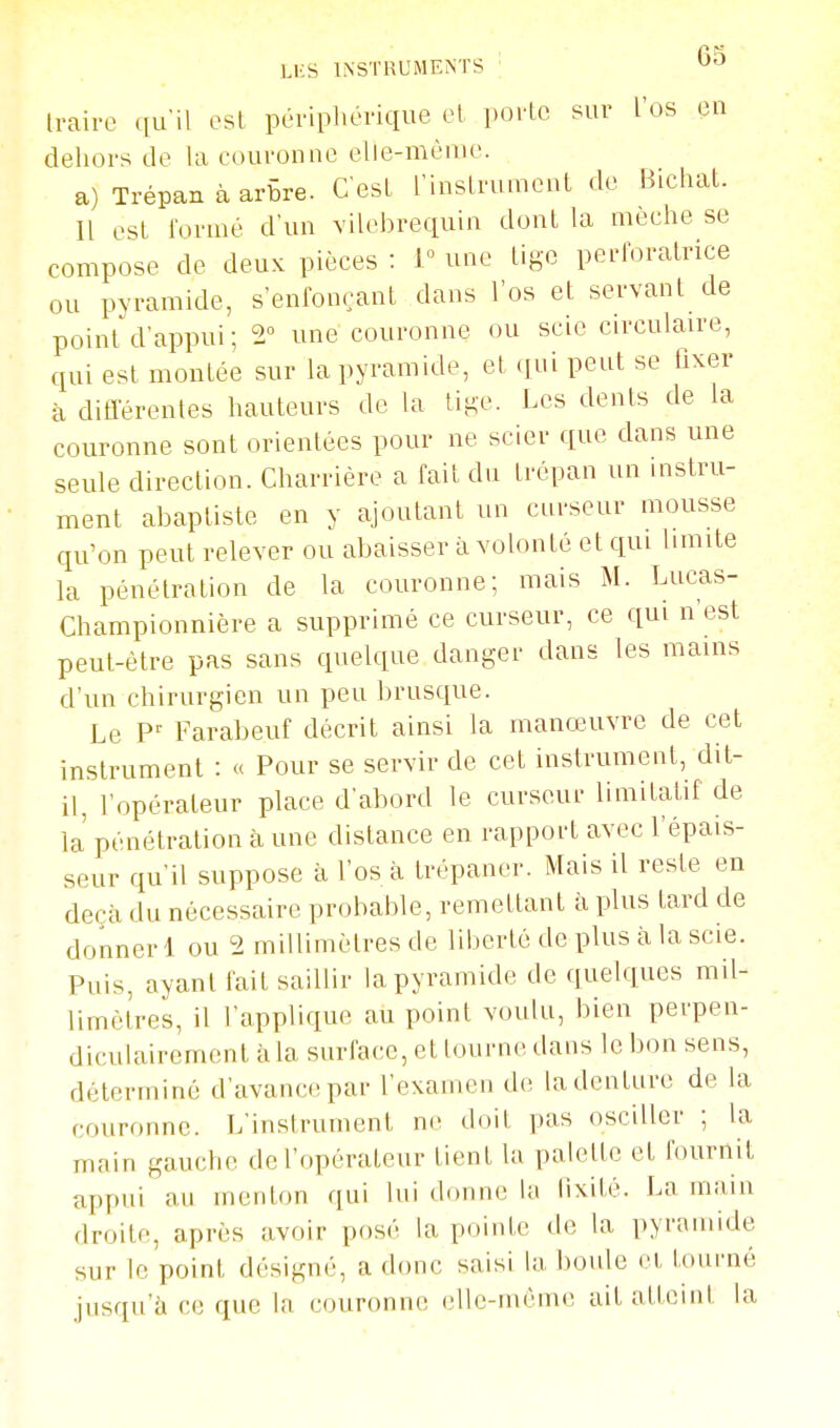 LKS INSTRUMENTS ' 6b traire (ju'il est périphérique et porte sur l'os en dehors de la couronne elle-même. a) Trépan à arbre. C'est rinslrumcnt de Bichat. Il est formé d'un vilebrequin dont la mèche se compose de deux pièces : 1° une tige perforatrice ou pyramide, s'enfonçant dans l'os et servant de point d'appui ; 2° une couronne ou scie circulaire, qui est montée sur la pyramide, et qui peut se fixer à différentes hauteurs de ta lige. Les dents de la couronne sont orientées pour ne scier que dans une seule direction. Charrière a fait du trépan un instru- ment abaptiste en y ajoutant un curseur mousse qu'on peut relever ou abaisser à volonté et qui limite la pénétration de la couronne; mais M. Lucas- Championnière a supprimé ce curseur, ce qui n'est peut-être pas sans quelque danger dans les mains d'un chirurgien un peu brusque. Le Farabeuf décrit ainsi la manœuvre de cet instrument : « Pour se servir de cet instrument, dit- il, l'opérateur place d'abord le curseur limitatif de la pénétration à une distance en rapport avec l'épais- seur qu'il suppose à l'os à trépaner. Mais il reste en deçà du nécessaire probable, remettant à plus tard de donner 1 ou 2 millimètres de liberté de plus à la scie. Puis, ayant fait saillir la pyramide de quelques mil- limètres, il l'applique au point voulu, bien perpen- diculairement à la surface, et tourne dans le bon sens, déterminé d'avance par l'examen de la denture de la couronne. L'instrument ne doit pas osciller ; la main gauche de l'opérateur tient la palette et fournit appui au menton qui lui donne la lixiié. La inam droite, après avoir posé la pointe de la pyramide sur le point désigné, a donc saisi la boule et tourné jusqu'à ce que ta couronne elle-même ait atteint la