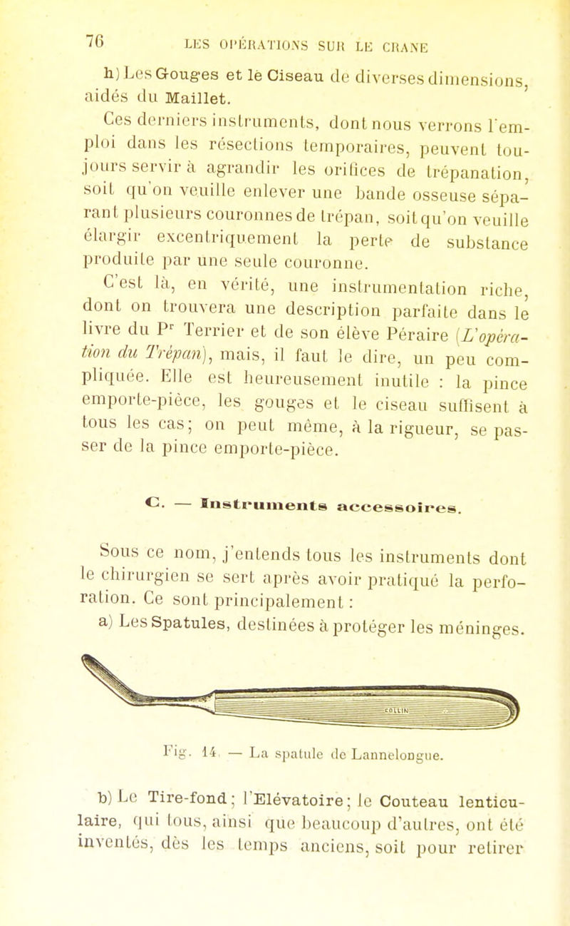 h) Les Gouges et lè Ciseau de diverses dimensions aidés du Maillet. ' Ces derniers insLrumenls, dont nous verrons l'em- ploi dans les résections temporaires, peuvent tou- jours servir à agrandir les orilices de trépanation, soit qu'on veuille enlever une bande osseuse sépa- rant plusieurs couronnes de trépan, soit qu'on veuille élargir excentriquement la perte de substance produite par une seule couronne. C'est là, en vérité, une instrumentation riche dont on trouvera une description parfaite dans le livre du Terrier et de son élève Péraire [ropéra- tion du Trépan], mais, il faut le dire, un peu com- pliquée. Elle est heureusement inutile : la pince emporte-pièce, les gouges et le ciseau suffisent à tous les cas; on peut même, à la rigueur, se pas- ser de la pince emporte-pièce. — Instruments accessoînes. Sous ce nom, j'entends tous les instruments dont le chirurgien se sert après avoir pratiqué la perfo- ration. Ce sont principalement : a) Les Spatules, destinées à proléger les méninges. Fig. 14 — La .spatule de LanneloDgue. b) Le Tire-fond; l'Elévatoire; le Couteau lenticu- laire, qui tous, ainsi que beaucoup d'autres, ont été inventés, dès les temps anciens, soit pour retirer