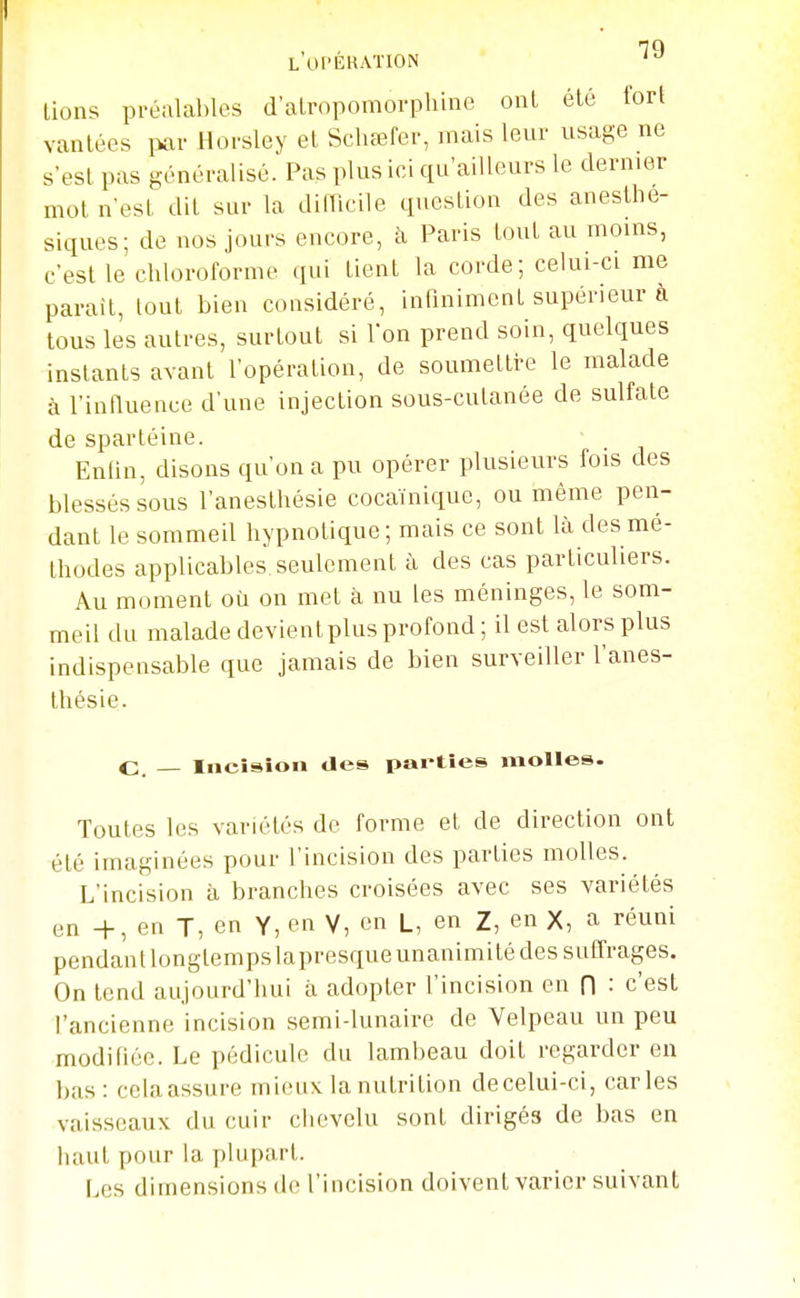 L UPEKATION ' lions préalables d alropomorpliine ont été for! vantées i>ar Hoi-sley et Schœfer, mais leur usage ne s'est pas généralisé. Pas plus ici qu'ailleurs le dernier mot n'est dit sur la dimcile question des anesthe- siques; de nos jours encore, h Paris tout au moms, c'est le chloroforme qui tient la corde; celui-ci me parait, tout bien considéré, infiniment supérieur a tous les autres, surtout si l'on prend soin, quelques instants avant l'opération, de soumettre le malade à l'intluence d'une injection sous-cutanée de sulfate de spartéine. Enfin, disons qu'on a pu opérer plusieurs fois des blessés sous l'anesthésie cocaïnique, ou même pen- dant le sommeU hypnotique ; mais ce sont là des mé- thodes applicables seulement à des cas particuliers. Au moment où on met à nu les méninges, le som- meil du malade devient plus profond ; il est alors plus indispensable que jamais de bien surveiller l'anes- thésie. C. — Incision des parties molles. Toutes les variétés de forme et de direction ont été imaginées pour l'incision des parties molles. L'incision à branches croisées avec ses variétés en +, en T, en Y, en V, en L, en Z, en X, a réuni pendant longtempslapresque unanimité des suffrages. On tend aujourd'hui à adopter l'incision en fl : c'est l'ancienne incision semi-lunaire de Yelpeau un peu modifiée. Le pédicule du lambeau doit regarder en bas: cela assure mieux la nutrition decelui-ci, caries vaisseaux du cuir chevelu sont dirigés de bas en haut pour la plupart. Les dimensions de l'incision doivent varier suivant