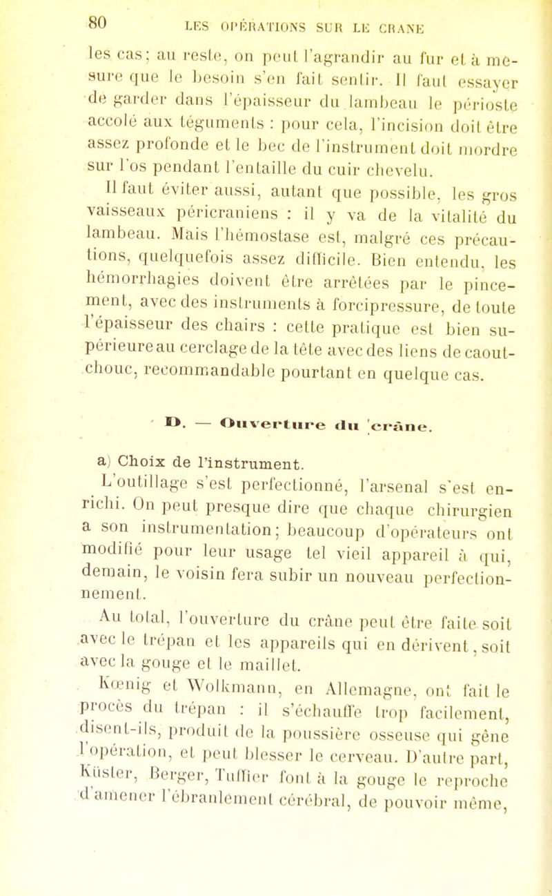 les cas; au resl.e, on peut l'agrandir au fur el à me- sure que le Lesoin s'en fait senlir. Il faiil essayer de garder dans l'épaisseur du lambeau le périoste accolé aux téguments : pour cela, l'incision doit être assez profonde et le bec de l'instrument doit mordre sur l'os pendant l'entaille du cuir chevelu. Il faut éviter aussi, autant cjue possible, les gros vaisseaux péricraniens : il y va de la vitalité du lambeau. Mais l'hémostase est, malgré ces précau- tions, quelquefois assez diiïicile. Bien entendu, les hémorrhagies doivent être arrêtées par le pince- ment, avec des instruments à forcipressure, de toute l'épaisseur des chairs : cette pratique est bien su- périeure au cerclage de la tête avec des liens de caout- chouc, recommandable pourtant en quelque cas. ' !*• — Ouverture du crâne. a) Choix de l'instrument. ^ L'outillage s'est perfectionné, l'arsenal s'est en- richi. On peut presque dire que chaque chirurgien a son instrumentation; beaucoup d'opérateurs ont modifié pour leur usage tel vieil appareil à qui, demain, le voisin fera subir un nouveau perfection- nement. Au total, l'ouverture du crâne peut être faite soit avec le trépan et les appareils qui en dérivent, soit avec la gouge et le maillet. Kœnig et Wolkmann, en Allemagne, ont fait le procès du trépan : il s'échaufl'e trop facilement, disent-ils, produit de la poussière osseuse qui gêne l'opération, et peut blesser le cerveau. D'autre part, Kiister, Berger, TulTier font à la gouge le reproche d amener l'ébranlement cérébral, de pouvoir même,