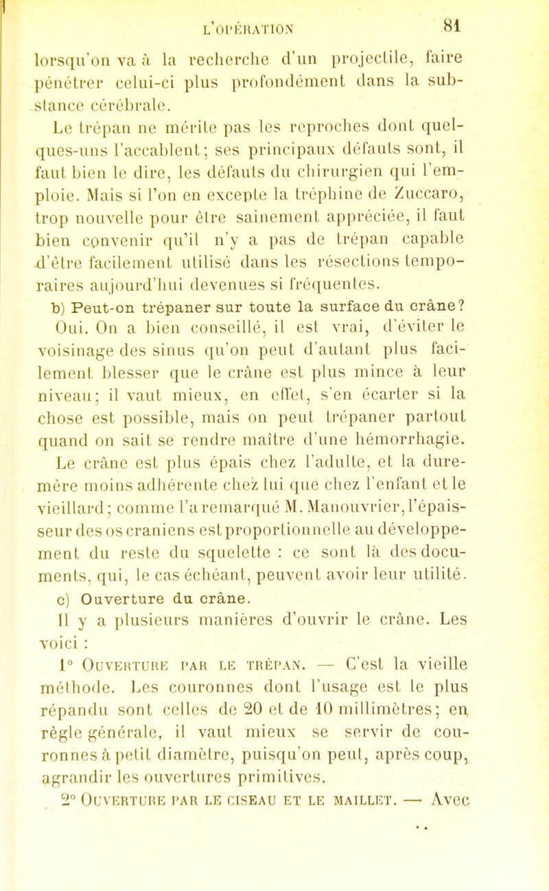 lorsqu'on va ;ï la recherche d'un projectile, faire pénétrer celui-ci plus profondément dans la sub- stance cérébrale. Le trépan ne mérite pas les reproches dont quel- ques-uns l'accablent; ses principaux défauts sont, il faut bien le dire, les défauts du chirurgien qui l'em- ploie. Mais si l'on en excepte la tréphine de Zuccaro, trop nouvelle pour être sainement appréciée, il faut bien convenir qu'il n'y a pas de trépan capable d'être facilement utilisé dans les résections tempo- raires aujourd'hui devenues si fréquentes, b) Peut-on trépaner sur toute la surface du crâne? Oui. On a bien conseillé, il est vrai, d'éviter le voisinage des sinus qu'on peut d'autant plus faci- lement blesser que le crâne est plus mince à leur niveau; il vaut mieux, en effet, s'en écarter si la chose est possible, mais on peut trépaner partout quand on sait se rendre maître d'une hémorrhagie. Le crâne est plus épais chez l'adulte, et la dure- mère moins adhérente chez lui que chez l'enfant et le vieillard; comme l'a remarqué M. Manouvrier, l'épais- seur des os crâniens estproportionnelle au développe- ment du reste du squelette : ce sont là des docu- ments, qui, le cas échéant, peuvent avoir leur utilité. c) Ouverture du crâne. Il y a plusieurs manières d'ouvrir le crâne. Les voici : 1 OuvEKTunE l'AR LE TRÉi'AN. — C'cst la vieille méthode, l^es couronnes dont l'usage est le plus répandu sont celles de 20 et de 10 millimètres ; en règle générale, il vaut mieux se servir de cou- ronnes àpetit diamètre, puisqu'on peut, après coup, agrandir les ouvertures primitives. 2° OuVERTUnE PAR LE CISEAU ET LE MAILLET. —• AvCC