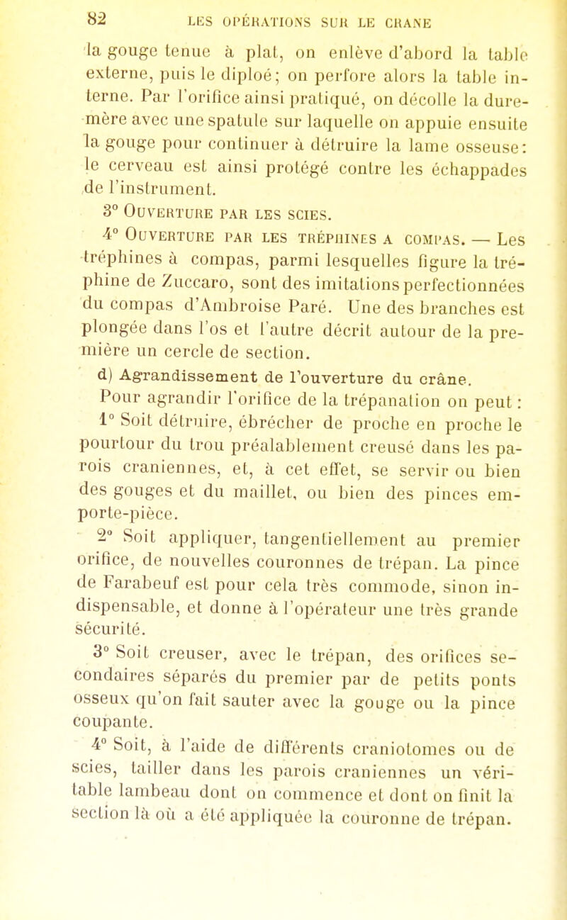 ■la gouge tenue à plat, on enlève d'abord la table externe, puis le diploé; on perfore alors la table in- terne. Par l'orifice ainsi pratiqué, on décolle la dure- mère avec une spatule sur laquelle on appuie ensuite la gouge pour continuer à détruire la lame osseuse: le cerveau est ainsi protégé contre les échappades de l'instrument. 3° Ouverture par les scies. 4° Ouverture par les trépoines a comi-as. — Les tréphines à compas, parmi lesquelles figure la tré- phine de Zuccaro, sont des imitations perfectionnées du compas d'Ambroise Paré. Une des branches est plongée dans l'os et l'autre décrit autour de la pre- mière un cercle de section. d) Agrandissement de Touverture du crâne. Pour agrandir l'orifice de la trépanation on peut : 1° Soit détruire, ébrécher de proche en proche le pourtour du trou préalablement creusé dans les pa- rois crâniennes, et, à cet effet, se servir ou bien des gouges et du maillet, ou bien des pinces em- porte-pièce. 2» Soit appliquer, tangentielleroent au premier orifice, de nouvelles couronnes de trépan. La pince de Farabeuf est pour cela très commode, sinon in- dispensable, et donne à l'opérateur une très grande sécurité. 3° Soit creuser, avec le trépan, des orifices se- condaires séparés du premier par de petits ponts osseux qu'on fait sauter avec la gouge ou la pince coupante. 4° Soit, à l'aide de différents craniotomes ou de scies, tailler dans les parois crâniennes un véri- table lambeau dont on commence et dont on finit la section là où a été appliquée la couronne de trépan.