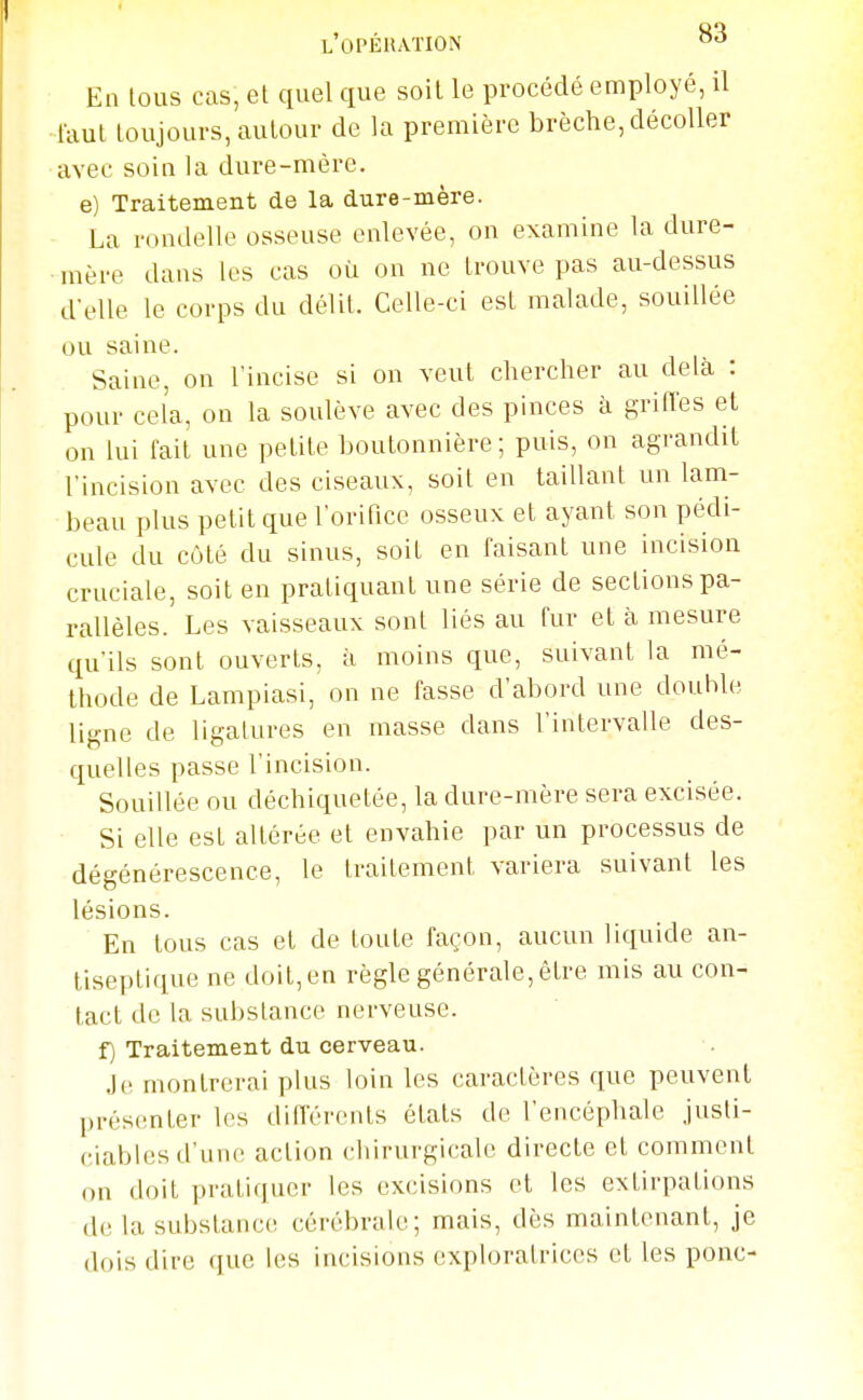 l'opéiiaïion ^■^ En tous cas, et quel que soit le procédé employé, il faut toujours, autour de la première brèche, décoller avec soin la dure-mère. e) Traitement de la dure-mère. La rondelle osseuse enlevée, on examine la dure- mère dans les cas où on ne trouve pas au-dessus d'elle le corps du délit. Celle-ci est malade, souillée ou saine. Saine, on l'incise si on veut chercher au delà : pour cela, on la soulève avec des pinces à griffes et on lui fait une petite boutonnière ; puis, on agrandit l'incision avec des ciseaux, soit en taillant un lam- beau plus petit que l'orifice osseux et ayant son pédi- cule du côté du sinus, soit en faisant une incision cruciale, soit en pratiquant une série de sections pa- rallèles. Les vaisseaux sont liés au fur et à mesure qu'ils sont ouverts, à moins que, suivant la mé- thode de Lampiasi, on ne fasse d'abord une double, ligne de ligatures en masse dans l'intervalle des- quelles passe l'incision. Souillée ou déchiquetée, la dure-mère sera excisée. Si elle est altérée et envahie par un processus de dégénérescence, le traitement variera suivant les lésions. En tous cas et de toute façon, aucun liquide an- tiseptique ne doit, en règle générale, être mis au con- tact de la substance nerveuse. f) Traitement du cerveau. Je montrerai plus loin les caractères que peuvent présenter les différents états de l'encéphale justi- ciables d'une action chirurgicale directe et comment on doit pratiquer les excisions et les extirpations de la substance cérébrale; mais, dès maintenant, je dois dire que les incisions exploratrices et les ponc-