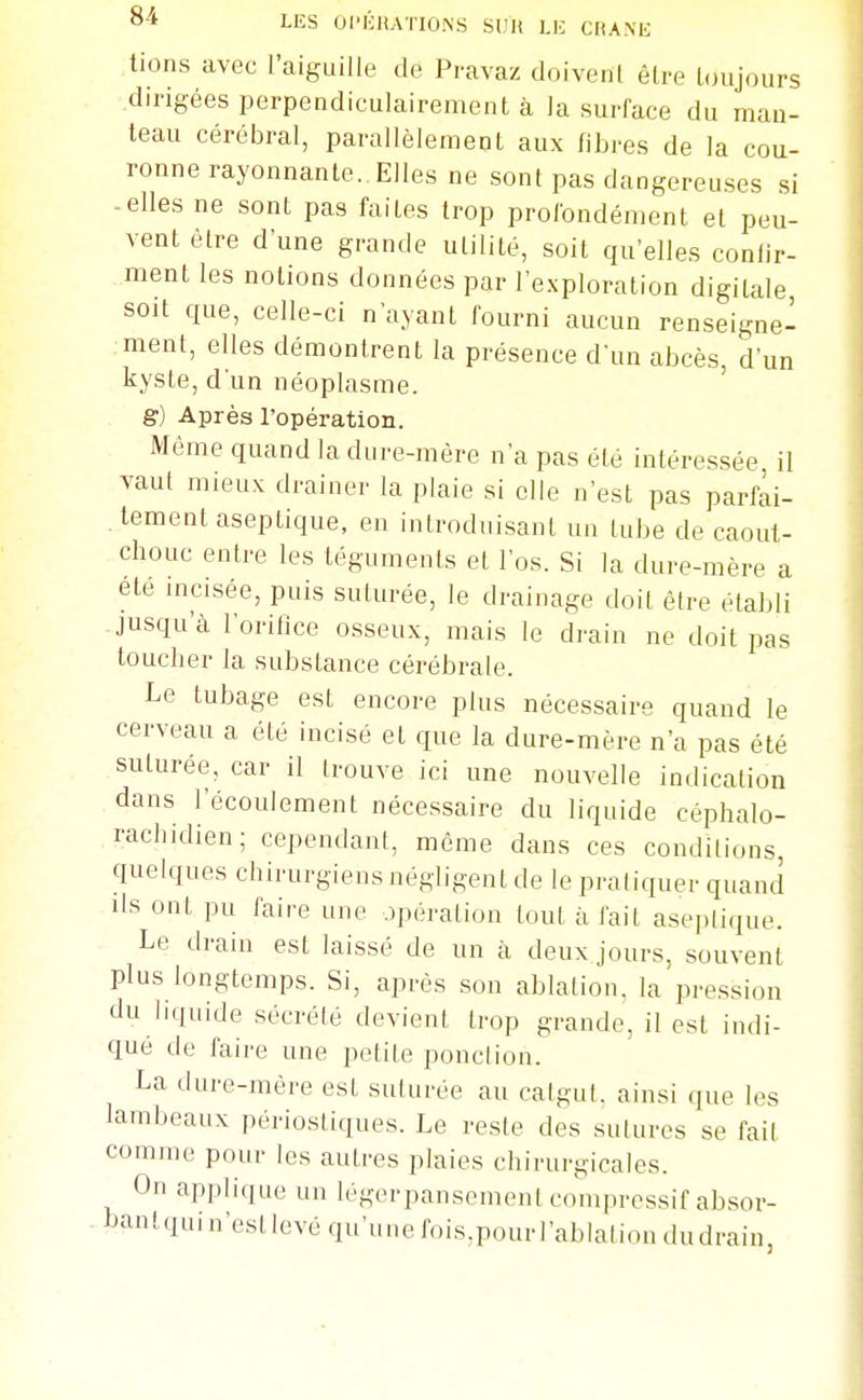 8-4 LES OI'lhîATIONS SUU LIC CliA.Nfc; lions avec l'aiguille de Pravaz doivenl être toujours dirigées perpendiculairement à la surface du man- teau cérébral, parallèlement aux fibres de la cou- ronne rayonnante. Elles ne sont pas dangereuses si -elles ne sont pas faites trop profondément et peu- vent être d'une grande utilité, soit qu'elles confir- ment les notions données par l'exploration digitale soit que, celle-ci n'ayant fourni aucun renseigne- ment, elles démontrent la présence d'un abcès, d'un kyste, d'un néoplasme, g) Après l'opération. Même quand la dure-mère n'a pas été intéressée il vaul mieux drainer la plaie si elle n'est pas parfai- tement aseptique, en introduisant un tube de caout- chouc entre les téguments et l'os. Si la dure-mère a ete mcisée, puis suturée, le drainage doit être établi -jusqu'à l'orifice osseux, mais le drain ne doit pas toucher la substance cérébrale. Le tubage est encore plus nécessaire quand le cerveau a été incisé et que la dure-mère n'a pas été suturée, car il trouve ici une nouvelle indication dans l'écoulement nécessaire du liquide céphalo- rachidien; cependant, môme dans ces conditions, quelques chirurgiens négligent de le pratiquer quand ils ont pu faire une opération tout à fait asepli(iue. Le drain est laissé de un à deux jours, souvent plus longtemps. Si, après son ablation, la pression du liquide sécrété devient trop grande, il est indi- qué de faire une petite ponclion. La dure-mère est suturée au catgut, ainsi que les lambeaux périostiques. Le reste des sutures se fait comme pour les autres plaies chirurgicales. On applique un légerpansement comprcssif absor- -hantquin'estlevé qu'unefois^pourl'ablaliondudrain,