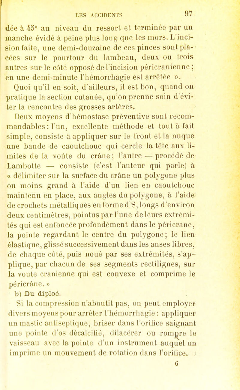 dée à 45 au niveau du ressort et terminée par un manche évidé à peine plus long que les mors. L'inci- sion faite, une demi-douzaine de ces pinces sontpla- cées sur le pourtour du lambeau, deux ou trois autres sur le côté opposé de l'incision péricranienne ; en une demi-minute l'hémorrhagie est arrêtée «. Quoi qu'il en soit, d'ailleurs, il est bon, quand ou pratique la section cutanée, qu'on prenne soin d'évi- ter la rencontre des grosses artères. Deux moyens d'hémostase préventive sont recom- mandables : l'un, excellente méthode et tout à fait simple, consiste à appliquer sur le front et la nuque une bande de caoutchouc qui cercle la tête aux li- mites de la voûte du crâne ; l'autre — procédé de Lambotte — consiste (c'est l'auteur qui parle) à « délimiter sur la surface du crâne un polygone plus ou moins grand à l'aide d'un lien en caoutchouc maintenu en place, aux angles du polygone, à l'aide; de crochets métalliques en forme d'S, longs d'environ deux centimètres, pointus par l'une de leurs extrémi- tés qui est enfoncée profondément dans le péricrane, la pointe regardant le centre du polygone; le lien élastique, glissé successivement dans les anses libres, de chaque côté, puis noué par ses extrémités, s'ap- plique, par chacun de ses segments rectilignes, sur la voûte crânienne qui est convexe et comprime le péricrâne. » b) Du diploé. Si la compression n'aboutit pas, on peut employer divers moyens pour arrêter l'hémorrhagie: appliquer im mastic antiseptique, briser dans l'orifice saignant une pointe d'os décalcifié, dilacérer ou rompre le vaisseau avec la pointe d'un instrument auquel on imprime un mouvement de rotation dans l'orifice. . 6