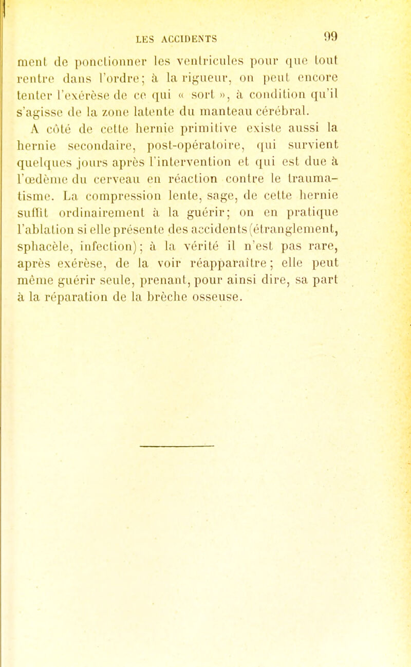 ment de poncLionner les venlricules pour que lout rentre dans l'ordre; à la rij,'ueuv, on peut encore tenter l'exérèse de ce qui « sort », à condition qu'il s'agisse de la zone latente du manteau cérébral. A côté de cette hernie primitive existe aussi la hernie secondaire, post-opératoire, qui survient quelques jours après l'intervention et qui est due à l'œdème du cerveau en réaction contre le trauma- tisme. La compression lente, sage, de cette hernie suffît ordinairement à la guérir; on en pratique l'ablation si elle présente des accidents (étranglement, sphacèle, infection); à la vérité il n'est pas rare, après exérèse, de la voir réapparaître ; elle peut même guérir seule, prenant, pour ainsi dire, sa part à la réparation de la brèche osseuse.