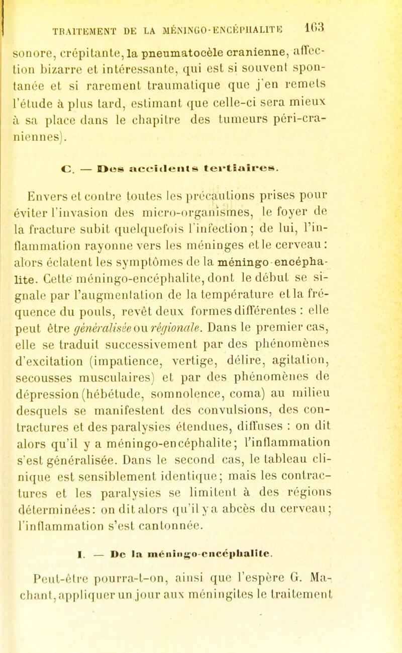 TBAlTliMENT DE LA MÉMiNGO-ENCÉPIIALIÏK 103 sonore, crépitante, la pneumatocèle crânienne, affec- tion bizarre et intéressante, qui est si souvent spon- tanée et si rarement traumalique que j'en remets l'étude à plus tard, estimant que celle-ci sera mieux à sa place dans le chapitre des tumeurs péri-cra- niennes). C. — Des aceîcleiils tei'tîaîres. Envers et contre toutes les précautions prises pour éviter l'invasion des micro-organismes, le foyer de la fracture subit quelquefois l'iniection; de lui, l'in- flammation rayonne vers les méninges et le cerveau: alors éclatent les symptômes de la méninge encépha- lite. Cette méningo-encéphalite, dont le début se si- gnale par l'augmenlation de la température etla fré- quence du pouls, revêt deux formes différentes : elle peut être généralisée ow régionale. Dans le premier cas, elle se traduit successivement par des phénomènes d'excitation (impatience, vertige, délire, agitation, secousses musculaires) et par des phénomènes de dépression (hébétude, somnolence, coma) au milieu desquels se manifestent des convulsions, des con- tractures et des paralysies étendues, diffuses : on dit alors qu'il y a méningo-encéphalite; l'inflammation s'est généralisée. Dans le second cas, le tableau cli- nique est sensiblement identique; mais les contrac- tures et les paralysies se limitent à des régions déterminées: on dit alors qu'il y a abcès du cerveau; l'inflammation s'est cantonnée. I. — De la méiiiiigo-ciicciibalitc. Peut-être pourra-t-on, ainsi que l'espère G. Mâ- chant,appliquer un jour aux méningites le traitement