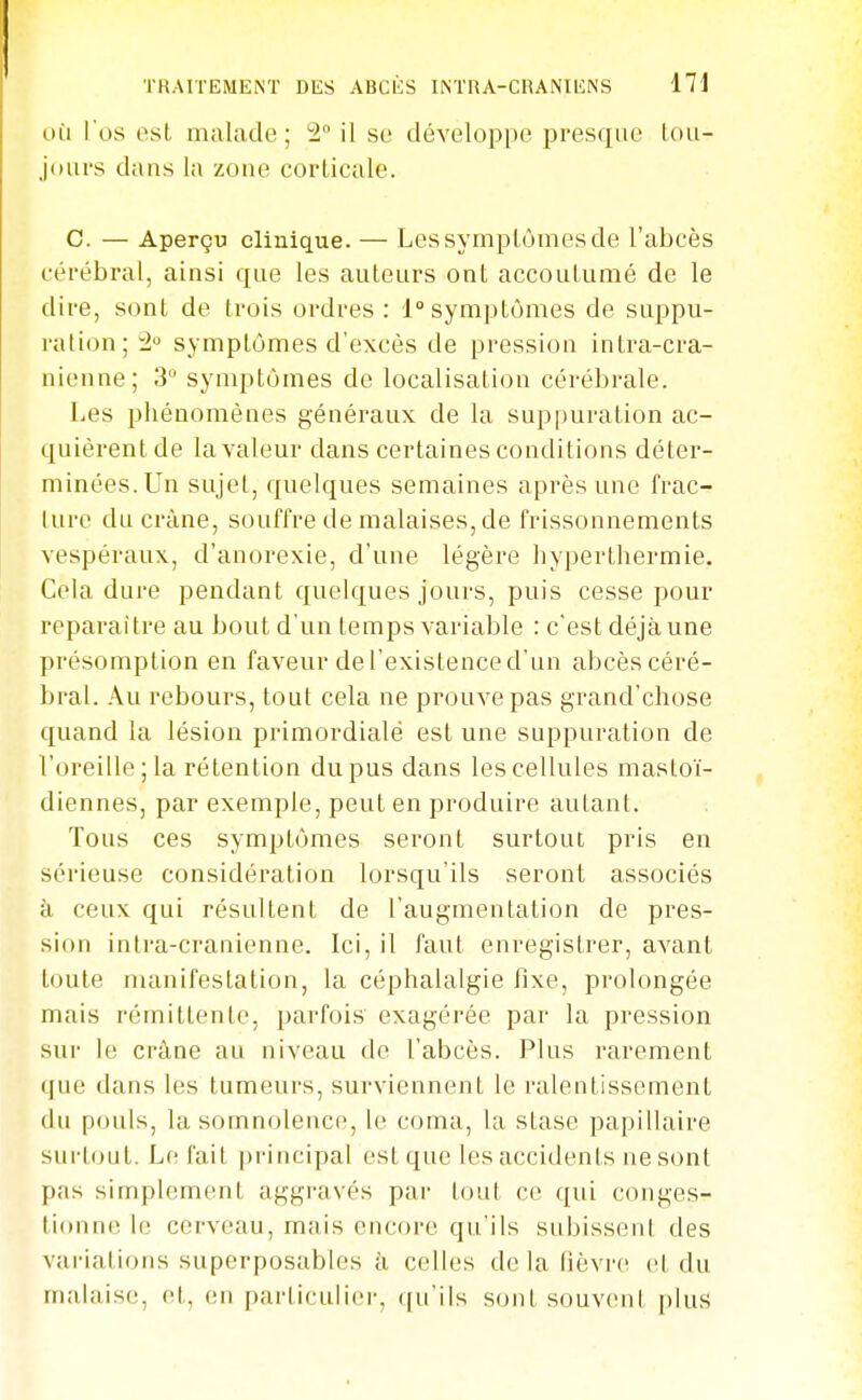 OÙ l'os est malade; 2 il se développe presque lou- jours dans la zone corticale. C. — Aperçu clinique. — Les symptômes de l'abcès cérébral, ainsi que les auteurs ont accoutumé de le dire, sont de trois ordres : 1° symptômes de suppu- ration; 2 symptômes d'excès de pression intra-cra- nienne; 3 symptômes de localisation cérébrale. Les phénomènes généraux de la suppuration ac- quièrent de la valeur dans certaines conditions déter- minées. Un sujet, quelques semaines après une frac- ture du crâne, souffre de malaises, de frissonnements vespéraux, d'anorexie, d'une légère hyperthermie. Cela dure pendant quelques jours, puis cesse pour reparaître au bout d'un temps variable : c'est déjà une présomption en faveur de l'existence d'un abcès céré- bral. Au rebours, tout cela ne prouve pas grand'chose quand la lésion primordialé est une suppuration de l'oreille; la rétention du pus dans les cellules mastoï- diennes, par exemple, peut en produire autant. Tous ces symptômes seront surtout pris en sérieuse considération lorsqu'ils seront associés à ceux qui résultent de l'augmentation de pres- sion intra-cranienne. Ici, il faut enregistrer, avant toute nuinifestation, la céphalalgie fixe, prolongée mais rémittente, parfois exagérée par la pression sur le crâne au niveau de l'abcès. Plus rarement que dans les tumeurs, surviennent le ralentissement du pouls, la somnolence, le coma, la stase papillaire surtout. Le fait principal est que les accidents ne sont pas simplement aggravés par tout ce qui conges- tionne le cerveau, mais encore qu'ils subissent des variations superposables k celles delà lièvre et du malaise, et, en particulier, ([u'ils s(jnt souv(miI plus