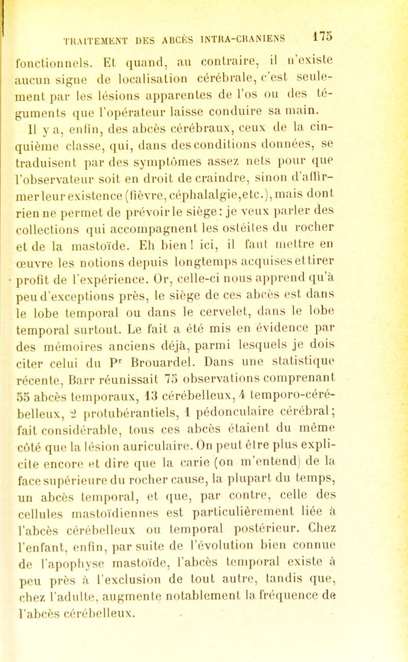 fonctionnels. Et quand, au contraire, il n'existe aucun signe de localisation cérébrale, c'est seule- ment par les lésions apparentes de l'os ou des té- guments que l'opérateur laisse conduire sa main. Il y a, enfin, des abcès cérébraux, ceux de la cin- quième classe, qui, dans des conditions données, se traduisent par des symptômes assez nets pour que l'observateur soit en droit de craindre, sinon d'affir- merleur existence (fièvre, céphalalgie,etc.), mais dont rien ne permet de prévoirie siège: je veux parler des collections qui accompagnent les ostéites du rocher et de la mastoïde. Eh bien ! ici, il faut mettre en œuvre les notions depuis longtemps acquises et tirer profit de l'expérience. Or, celle-ci nous apprend qu'à peu d'exceptions près, le siège de ces abcès est dans le lobe temporal ou dans le cervelet, dans le lobe temporal surtout. Le fait a été mis en évidence par des mémoires anciens déjà, parmi lesquels je dois citer celui du P' Brouardel. Dans une statistique récente, Barr réunissait 75 observations comprenant 55 abcès temporaux, 13 cérébelleux, A temporo-céré- belleux, 2 protubérantiels, 1 pédonculaire cérébral ; fait considérable, tous ces abcès étaient du même côté que la lésion auriculaire. On peut être plus expli- cite encore et dire que la carie (on m'entend) de la face supérieure du rocher cause, la plupart du temps, un abcès temporal, et que, par contre, celle des cellules mastoïdiennes est particulièrement liée à l'abcès cérébelleux ou temporal postérieur. Chez l'enfant, enfin, par suite de l'évolution bien connue de l'apophyse mastoïde, l'abcès temporal existe à peu près à l'exclusion de tout autre, tandis que, chez l'adulte, augmente notablement la fréquence dft l'abcès cérébelleux.