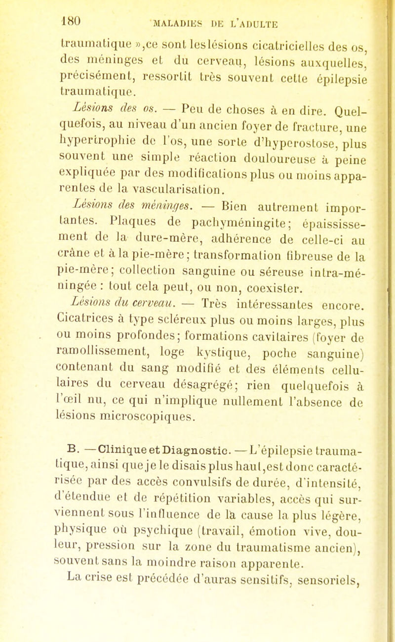 Irauniatique »,ce sonl les lésions cicatricielles des os, des méninges et du cerveau, lésions auxquelles, précisément, ressortit très souvent cette épilepsie traumatique. Lésions des os. — Peu de choses à en dire. Quel- quefois, au niveau d'un ancien foyer de fracture, une hypertrophie de l'os, une sorte d'hypcrostose,'plus souvent une simple réaction douloureuse à peine expliquée par des modifications plus ou moins appa- rentes de la vascularisation. Lésions des méninges. — Bien autrement impor- tantes. Plaques de pachyméningite ; épaississe- ment de la dure-mère, adhérence de celle-ci au crâne et à la pie-mère; transformation fibreuse de la pie-mère; collection sanguine ou séreuse intra-mé- ningée : tout cela peut, ou non, coexister. Lésions du cerveau. — Très intéressantes encore. Cicatrices à type scléreux plus ou moins larges, plus ou moins profondes; formations cavitaires (foyer de ramollissement, loge kystique, poche sanguine) contenant du sang modifié et des éléments cellu- laires du cerveau désagrégé; rien quelquefois à l'œil nu, ce qui n'implique nullement l'absence de lésions microscopiques. B. —Clinique et Diagnostic. —L'épilepsie trauma- tique, ainsi queje le disais plus haut,est donc caracté- risée par des accès convulsifs de durée, dintensité, d'étendue et de répétition variables, accès qui sur- viennent sous l'influence de là cause la plus légère, physique où psychique (travail, émotion vive, dou- leur, pression sur la zone du traumatisme ancien), souvent sans la moindre raison apparente. La crise est précédée d'auras sensitifs, sensoriels,