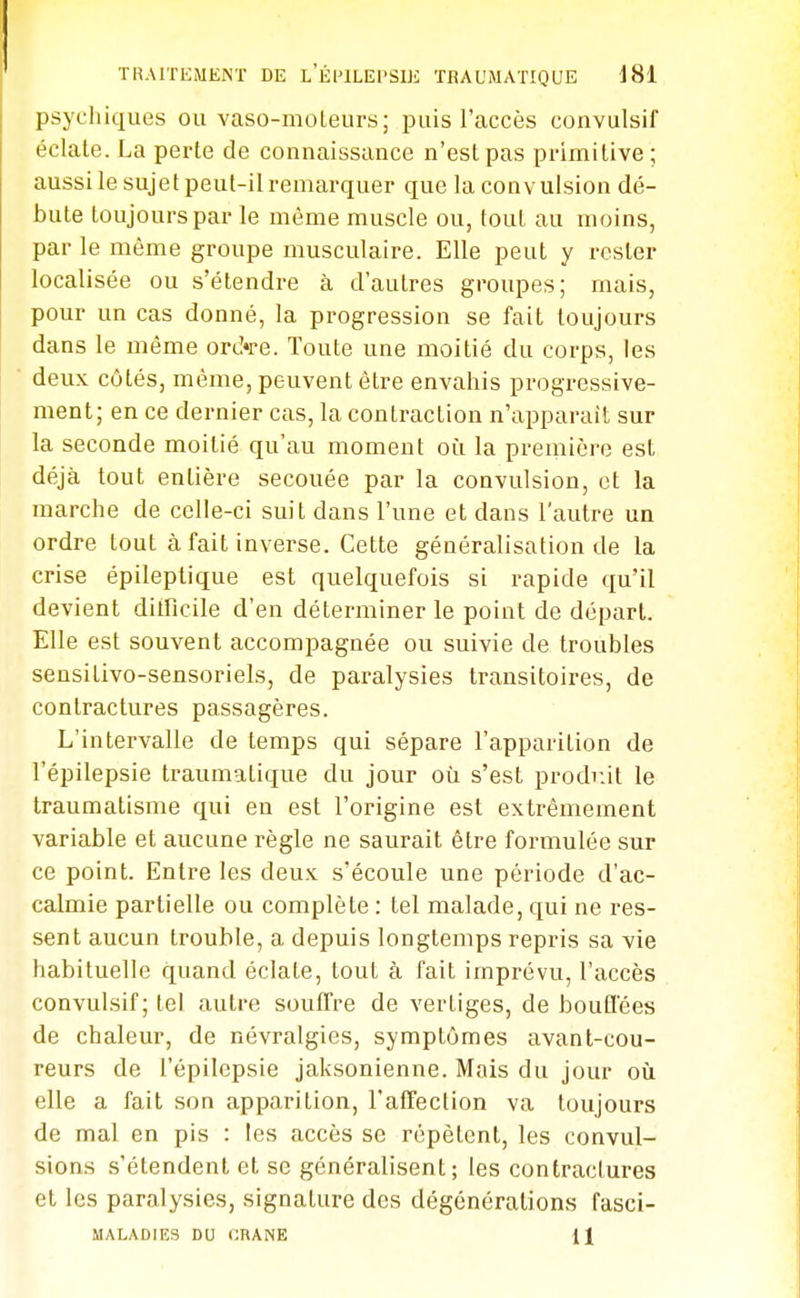 psychicxues ou vaso-moleurs; puis l'accès convulsif éclate. La perte de connaissance n'est pas primitive; aussi le sujet peut-il remarquer que la convulsion dé- bute toujours par le même muscle ou, tout au moins, par le même groupe musculaire. Elle peut y rester localisée ou s'étendre à d'autres groupes; mais, pour un cas donné, la progression se fait toujours dans le même orcVe. Toute une moitié du corps, les deux côtés, même, peuvent être envahis progressive- ment; en ce dernier cas, la contraction n'apparail sur la seconde moitié qu'au moment où la première est déjà tout entière secouée par la convulsion, et la marche de celle-ci suit dans l'une et dans l'autre un ordre tout à fait inverse. Cette généralisation de la crise épileptique est quelquefois si rapide qu'il devient ditficile d'en déterminer le point de départ. Elle est souvent accompagnée ou suivie de troubles sensitivo-sensoriels, de paralysies transitoires, de contractures passagères. L'intervalle de temps qui sépare l'apparition de l'épilepsie traumatique du jour où s'est prodr.it le traumatisme qui en est l'origine est extrêmement variable et aucune règle ne saurait être formulée sur ce point. Entre les deux s'écoule une période d'ac- calmie partielle ou complète : tel malade, qui ne res- sent aucun trouble, a depuis longtemps repris sa vie habituelle quand éclate, tout à fait imprévu, l'accès convulsif; tel autre souffre de vertiges, de boufl'ées de chaleur, de névralgies, symptômes avant-cou- reurs de l'épilepsie jaksonienne. Mais du jour où elle a fait son apparition, l'affection va toujours de mal en pis : les accès se répètent, les convul- sions s'étendent et se généralisent; les contractures et les paralysies, signature des dégénérations fasci- MALADIES DU CRANE H