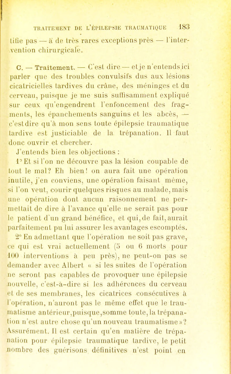 litîe pas — cï de très rares exceptions près — l'inter- vention chirurgicale. C. — Traitement. — C'est dire — etje n'entends.ici parler que des (roubles convulsifs dus aux lésions cicatricielles tardives du crâne, des méninges et du cerveau, puisque je me suis suffisamment expliqué sur ceux qu'engendrent renfoncement des frag- ments, les épanchements sanguins et les abcès, — c'est dire qu'à mon sens toute épilepsie traumatique tardive est justiciable de la trépanation. 11 faut donc ouvrir et chercher. J'entends bien les objections ; l'Et si l'on ne découvre pas la lésion coupable de tout le mal? Eh bien! on aura fait une opéralion inutile, j'en conviens, une opération faisant même, si l'on veut, courir quelques risques au malade, mais une opéralion dont aucun raisonnement ne per- mettait de dire à l'avance qu'elle ne serait pas pour le patient d'un grand bénéfice, et qui, de fait, aurait parfaitement pu lui assurer les avantages escomptés. 2 En admettant que l'opération ne soit pas grave, ce qui est vrai actuellement (5 ou 6 morts pour 100 interventions à peu près), ne peut-on pas se demander avec Albert « si les suites de l'opération ne seront pas capables de provoquer une épilepsie Jîouvelle, c'est-à-dire si les adhérences du cerveau et de ses membranes, les cicatrices consécutives à l'opération, n'auront pas le môme effet que le trau- matisme antérieur,puisque,somme toute, la trépana- tion n'est autre chose qu'un nouveau traumatisme»? Assurément. Il est certain qu'en matière de trépa- nation pour épilepsie traumatique tardive, le petit nf)mbre des guérisons définitives n'est point en