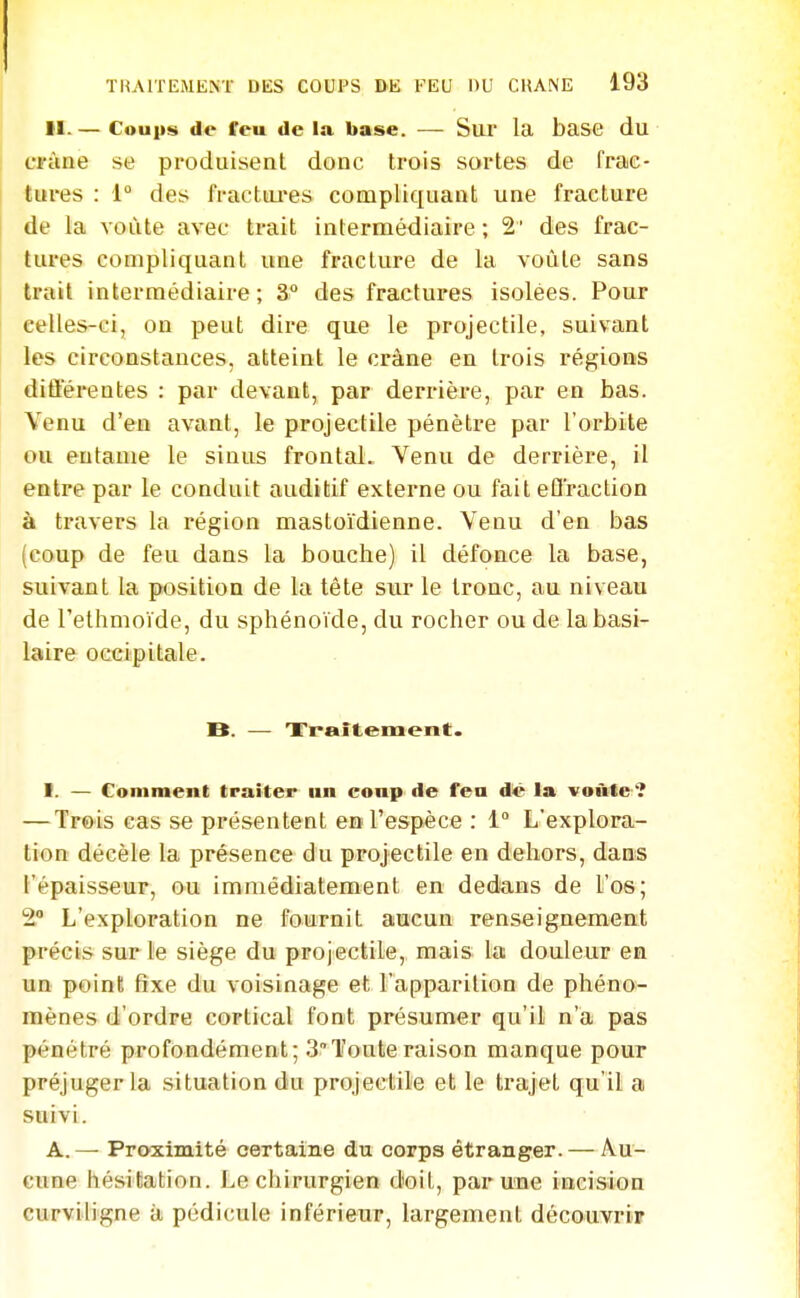 II. — Coups de feu de la base. — Sur la base du ci-àne se produisent donc trois sortes de frac- tures : 1° des fractui'es compliquant une fracture de la voûte avec trait intermédiaire ; 2' des frac- tures compliquant une fracture de la voûte sans trait intermédiaire; 3 des fractures isolées. Pour celles-ci, on peut dire que le projectile, suivant les circonstances, atteint le crâne en trois régions diûerentes : par devant, par derrière, par en bas. Venu d'en avant, le projectile pénètre par l'orbite ou entame le sinus frontal. Venu de derrière, il entre par le conduit auditif externe ou fait efl'raction à travers la région mastoïdienne. Venu d'en bas (coup de feu dans la bouche) il défonce la base, suivant la position de la tète sur le tronc, au niveau de l'ethmoïde, du sphénoïde, du rocher ou de labasi- laire occipitale. B. — 'Fraitement. 1. — Comment traiter un coup de feu d^ la voùle '? — Trois cas se présentent en l'espèce : 1° L'explora- tion décèle la présence du projectile en dehors, dans l'épaisseur, ou immédiatement en dedans de l'os; 2 L'exploration ne fournit aucun renseignement précis sur le siège du projectile, mais la douleur en un point fixe du voisinage et l'apparition de phéno- mènes d'ordre cortical font présumer qu'il n'a pas pénétré profondément; 3Toute raison manque pour préjuger la situation du projectile et le trajet qu'il a suivi. A. — Proximité certaine du corps étranger. — Au- cune hésitation. Le chirurgien doit, par une incision curviligne à pédicule inférieur, largement découyriir