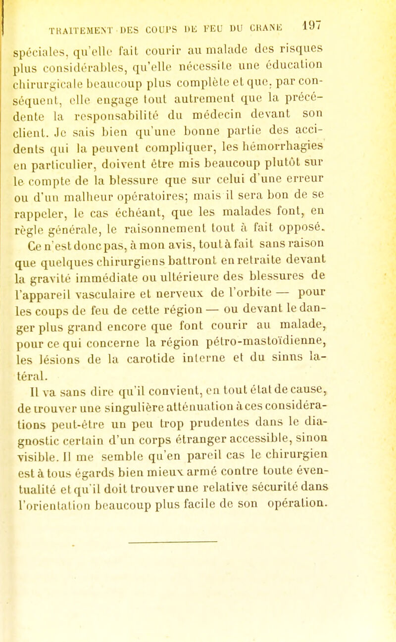 spéciales, qu'elle l'ail courir au malade des risques plus considérables, qu'elle nécessile une éducation chirurgicale beaucoup plus complète et que. par con- séquent, elle engage tout autrement que la précé- dente la responsabilité du médecin devant son client. Je sais bien qu'une bonne partie des acci- dents qui la peuvent compliquer, les hémorrhagies en particulier, doivent être mis beaucoup plutôt sur le compte de la blessure que sur celui d'une erreur ou d'un malheur opératoires; mais il sera bon de se rappeler, le cas échéant, que les malades font, en règle générale, le raisonnement tout à fait opposé. Ce n'est donc pas, à mon avis, tout à fait sans raison que quelques chirurgiens battront en retraite devant la gravité immédiate ou ultérieure des blessures de l'appareil vasculaire et nerveux de l'orbite — pour les coups de feu de cette région — ou devant le dan- ger plus grand encore que font courir au malade, pour ce qui concerne la région pétro-mastoïdienne, les lésions de la carotide interne et du sinus la- téral. Il va sans dire qu'il convient, en tout état de cause,, de trouver une singulière atténuation à ces considéra- tions peut-être un peu trop prudentes dans le dia- gnostic certain d'un corps étranger accessible, sinon visible. Il me semble qu'en pareil cas le chirurgien est à tous égards bien mieux armé contre toute éven- tualité et qu'il doit trouver une relative sécurité dans l'orientation beaucoup plus facile de son opération.