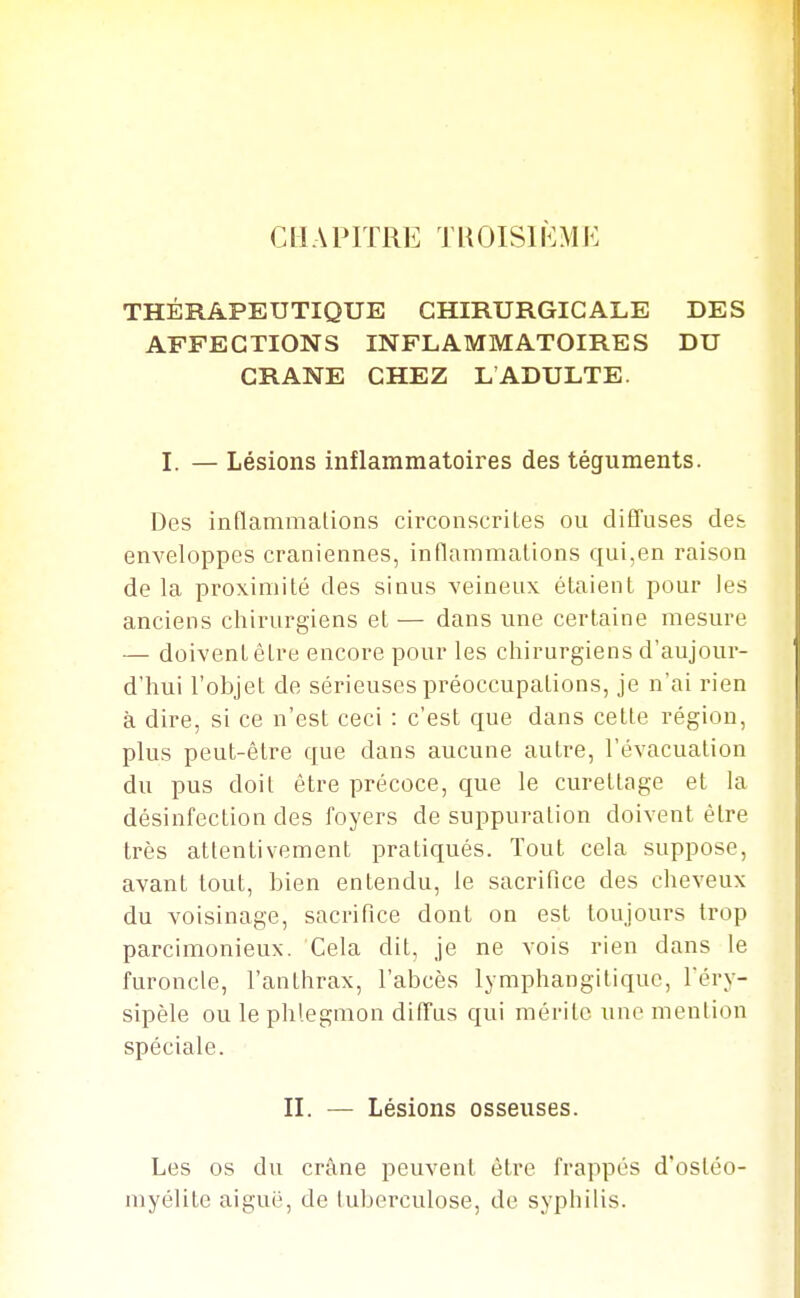 CHAPITRE TROISIÈME THÉRAPEUTIQUE CHIRURGICALE DES AFFECTIONS INFLAMMATOIRES DU CRANE CHEZ LADULTE. I. — Lésions inflammatoires des téguments. Des inflammalions circonscrites ou diffuses des enveloppes crâniennes, inflammalions qui,en raison de la proximité des sinus veineux étaient pour les anciens chirurgiens et — dans une certaine mesure — doivent être encore pour les chirurgiens d'aujour- j d'hui l'objet de sérieuses préoccupations, je n'ai rien | à dire, si ce n'est ceci : c'est que dans cette région, plus peut-être que dans aucune autre, l'évacuation du pus doit être précoce, que le curettage et la désinfection des foyers de suppuration doivent être très attentivement pratiqués. Tout cela suppose, avant tout, bien entendu, le sacrifice des cheveux du voisinage, sacrifice dont on est toujours trop parcimonieux. Cela dit, je ne vois rien dans le furoncle, l'anthrax, l'abcès lymphangitiquc, Téry- sipèle ou le phlegmon diffus qui mérite une mention spéciale. II. — Lésions osseuses. Les os du crâne peuvent être frappés d'ostéo- myélite aiguë, de luberculose, de syphilis. I