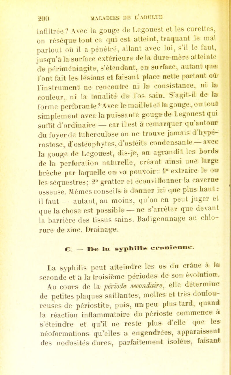 infiltrée ? Avec la gouge de Legouesl el les curettes, on résèque tout ce qui est atteint, traquant le mal partout où il a pénétré, allant avec lui, s'il le faut, jusqu'à la surface extérieure delà dure-mère atteinte de périméningite, s'étendant, en surface, autant que l'ont fait les lésions et faisant place nette partout où' l'instrument ne rencontre ni la consistance, ni la couleur, ni la tonalité de l'os sain. Sagit-il de la; forme perforante ? Avec le maillet et la gouge, ou toub simplement avec la puissante gouge de Legouest qui suffit d'ordinaire — car il est à remarquer qu'autour du foyer de tuberculose on ne trouve jamais d'hypé- rostose, d'ostéophytes, d'ostéite condensante — avec la gouge de Legouest, dis-je, on agrandit les bords de la perforation naturelle, créant ainsi une large brèche par laquelle on va pouvoir: 1° extraire le ou les séquestres; 2° gratter et écouvillonner la caverne osseuse. Mêmes conseils à donner ici que plus haut: il faut — autant, au moins, qu'on en peut juger el que la chose est possible — ne s'arrêter que devant la barrière des tissus sains. Badigeonnage au chlo- rure d'e zinc. Drainage. C Oe la syphilis ci-onienne. La syphilis peut atteindre les os du crâne à la seconde et à la troisième périodes de sou évolution. Au cours de la période secondaire, elle détermine de petites plaques saillantes, molles et très doulou- reuses de périostite, puis, un peu plus tard, quand^ la réaction inflammatoire du périoste commence ài s'éteindre et qu'il ne reste plus d'elle que les^ néoformations qu'elles a engendrées, apparaisseati des nodosités dures, parfaitement isolées, faisant