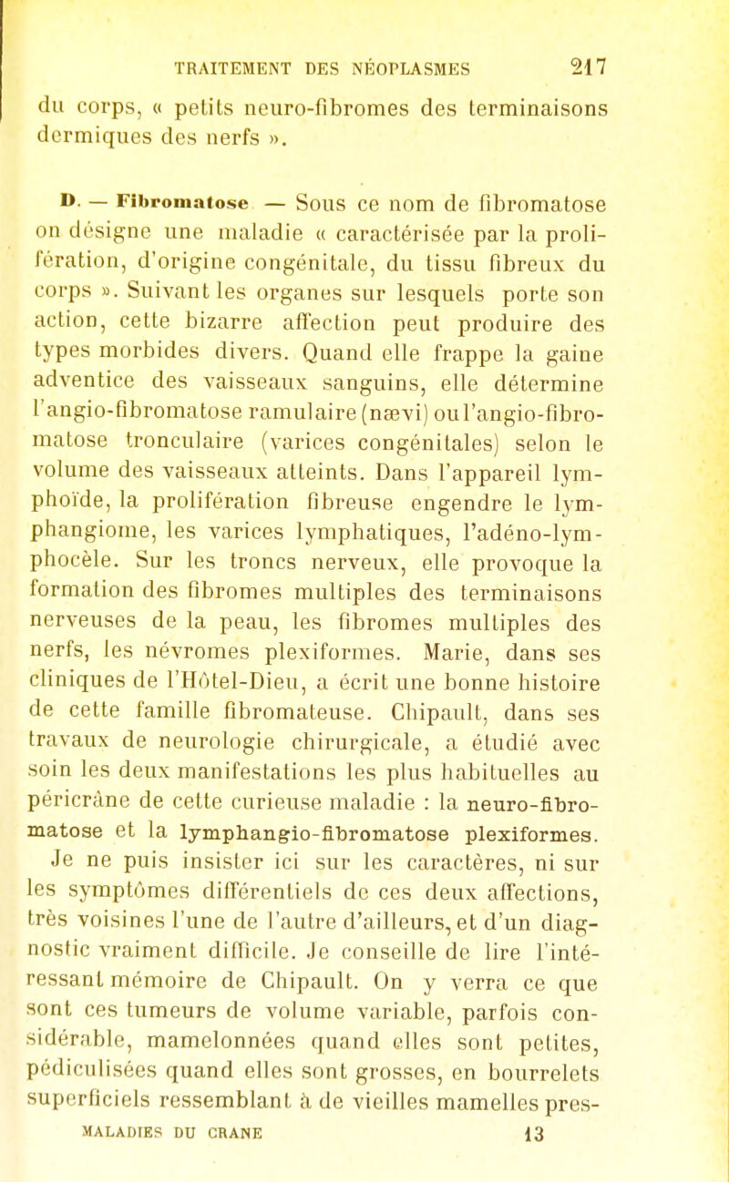 du corps, (( petits neuro-fibromes des terminaisons dermiques des nerfs ». D. — Fibromatose — Sous ce nom de fibromatose on désigne une maladie « caractérisée par la proli- fération, d'origine congénitale, du tissu fibreux du corps ». Suivant les organes sur lesquels porte son action, cette bizarre affection peut produire des types morbides divers. Quand elle frappe la gaine adventice des vaisseaux sanguins, elle détermine l'angio-fibromatose ramulaire (nœvi) oul'angio-fibro- matose tronculaire (varices congénitales) selon le volume des vaisseaux atteints. Dans l'appareil lym- phoïde, la prolifération fibreuse engendre le lym- phangiome, les varices lymphatiques, l'adéno-lym- phocèle. Sur les troncs nerveux, elle provoque la formation des fibromes multiples des terminaisons nerveuses de la peau, les fibromes multiples des nerfs, les névromes plexiformes. Marie, dans ses cliniques de l'Hôtel-Dieu, a écrit une bonne histoire de cette famille fibromateuse. Chipault, dans ses travaux de neurologie chirurgicale, a étudié avec soin les deux manifestations les plus habituelles au péricràne de cette curieuse maladie : la neuro-fibro- matose et la lymphangio-fibromatose plexiformes. Je ne puis insister ici sur les caractères, ni sur les symptômes différentiels de ces deux affections, très voisines l'une de l'autre d'ailleurs, et d'un diag- nostic vraiment difficile. Je conseille de lire l'inté- ressant mémoire de Chipault. On y verra ce que sont ces tumeurs de volume variable, parfois con- sidérable, mamelonnées quand elles sont petites, pédiculisées quand elles sont grosses, en bourrelets superficiels ressemblant à de vieilles mamelles pres- MALADIES DU CRANE 13