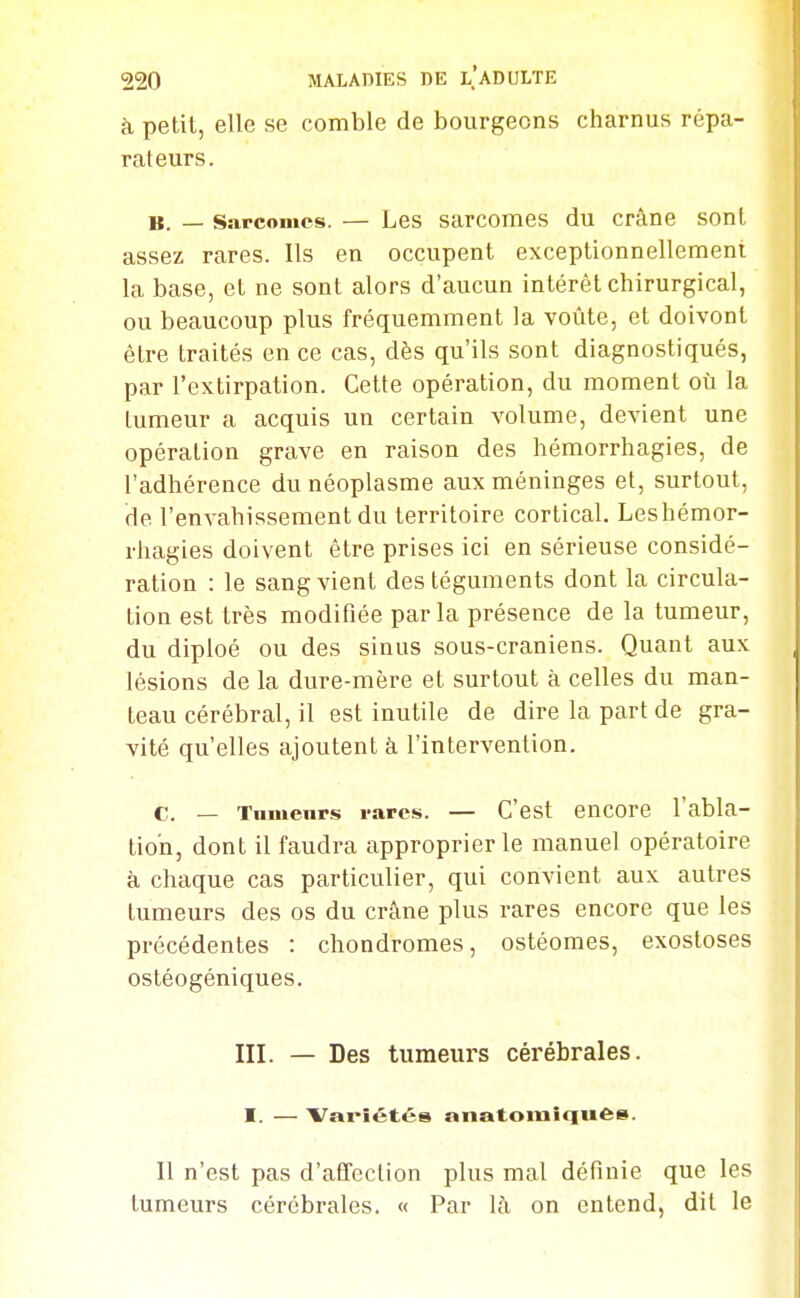 à petit, elle se comble de bourgeons charnus répa- rateurs. B. — Sarcomes. — Les sarcomes du crâne sont assez rares. Ils en occupent exceptionnellement la base, et ne sont alors d'aucun intérêt chirurgical, ou beaucoup plus fréquemment la voûte, et doivont être traités en ce cas, dès qu'ils sont diagnostiqués, par l'extirpation. Cette opération, du moment où la tumeur a acquis un certain volume, devient une opération grave en raison des hémorrhagies, de l'adhérence du néoplasme aux méninges et, surtout, de l'envahissement du territoire cortical, Leshémor- rhagies doivent être prises ici en sérieuse considé- ration : le sang vient des téguments dont la circula- tion est très modifiée par la présence de la tumeur, du diploé ou des sinus sous-craniens. Quant aux lésions de la dure-mère et surtout à celles du man- teau cérébral, il est inutile de dire la part de gra- vité qu'elles ajoutent à l'intervention. c. — Tnmenrs rares. — C'est encore l'abla- tion, dont il faudra approprier le manuel opératoire à chaque cas particulier, qui convient aux autres tumeurs des os du crâne plus rares encore que les précédentes : chondromes, ostéomes, exostoses ostéogéniques. III. — Des tumeurs cérébrales. I. — Variétés anatomiqufte». Il n'est pas d'affection plus mal définie que les tumeurs cérébrales. « Par là on entend, dit le