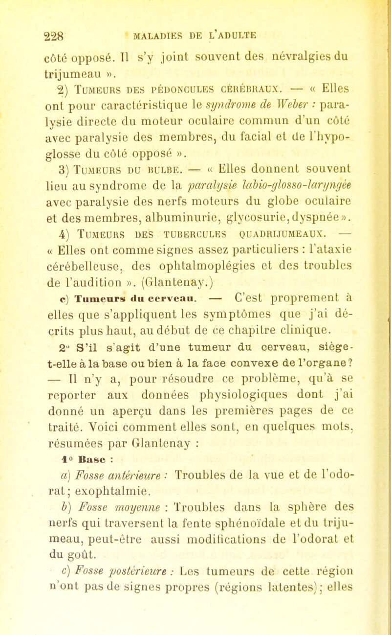 côté opposé. 11 s'y joint souvent des névralgies du trijumeau ». 2) Tumeurs des pédoncules cérébraux. — « Elles ont pour caractéristique le syndrome de Weher : para- lysie directe du moteur oculaire commun d'un côté avec paralysie des membres, du facial et de l'hypo- glosse du côté opposé ». 3) Tumeurs du bulbe. — « Elles donnent souvent lieu au syndrome de la paralysie lalio-glosso-laryngée avec paralysie des nerfs moteurs du globe oculaire et des membres, albuminurie, glycosurie,dyspnée». 4) Tumeurs des tubercules quadrijumeaux. — « Elles ont comme signes assez particuliers : l'ataxie cérébelleuse, des ophtalmoplégies et des troubles de l'audition ». (Glantenay.) c) Tumeurs du cerveau. — C'est proprement à elles que s'appliquent les symptômes que j'ai dé- crits plus haut, au début de ce chapitre clinique. 2 S'il s'agit d'une tumeur du cerveau, siège- t-elle à la base ou bien à la face convexe de l'organe ? — 11 n'y a, pour résoudre ce problème, qu'à se reporter aux données physiologiques dont j'ai donné un aperçu dans les premières pages de ce traité. Voici comment elles sont, en quelques mots, résumées par Glantenay : 1° Base : a) Fosse antérieure : Troubles de la vue et de l'odo- rat; exophtalmie. h) Fosse moyenne : Troubles dans la sphère des nerfs qui traversent la fente sphénoïdale et du triju- meau, peut-être aussi modilications de l'odorat et du goût. c) Fosse postérieure : Les tumeurs de cette région n'ont pas de signes propres (régions latentes); elles